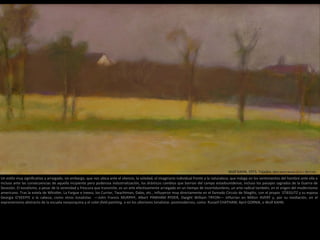 Wolf KAHN, 1973. Tejados. Óleo sobre lienzo (35,6 × 58,4 cm)
Un estilo muy significativo y arraigado, sin embargo, que nos ubica ante el silencio, la soledad, el imaginario individual frente a la naturaleza; que indaga en los sentimientos del hombre ante ella e
incluso ante las consecuencias de aquella incipiente pero poderosa industrialización, los drásticos cambios que barrían del campo estadounidense, incluso los paisajes sagrados de la Guerra de
Secesión. El tonalismo, a pesar de la serenidad y frescura que transmite, es un arte efectivamente arraigado en un tiempo de incertidumbres, un arte radical también, en el origen del modernismo
americano. Tras la estela de Whistler, La Fargue e Ineess, los Currier, Twachtman, Dabo, etc., influyeron muy directamente en el llamado Círculo de Stieglitz, con el propio STIEGLITZ y su esposa
Georgia O'KEEFFE a la cabeza; como otros tonalistas ––John Francis MURPHY, Albert PINKHAM RYDER, Dwight William TRYON–– influirían en Milton AVERY y, por su mediación, en el
expresionismo abstracto de la escuela neoyorquina y el color-field painting, o en los ulteriores tonalistas postmodernos, como Russell CHATHAM, April GORNIK, o Wolf KAHN.
 