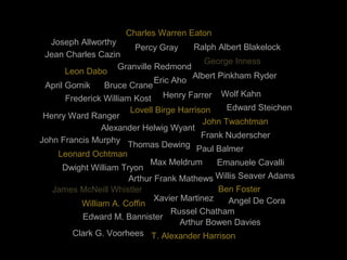 Joseph Allworthy
Henry Farrer
Arthur Frank Mathews
Max Meldrum
Granville Redmond
Bruce Crane
Emanuele Cavalli
Alexander Helwig Wyant
James McNeill Whistler
Clark G. Voorhees
John Twachtman
Dwight William Tryon
Edward Steichen
Albert Pinkham Ryder
Henry Ward Ranger
Frank Nuderscher
John Francis Murphy
Xavier Martinez
Frederick William Kost
T. Alexander Harrison
Percy Gray
Thomas Dewing
Lovell Birge Harrison
Angel De Cora
Leon Dabo
Jean Charles Cazin
Ralph Albert Blakelock
Edward M. Bannister
Willis Seaver Adams
Ben Foster
Leonard Ochtman
Arthur Bowen Davies
Paul Balmer
Wolf Kahn
George Inness
Charles Warren Eaton
April Gornik
Russel Chatham
Eric Aho
William A. Coffin
 