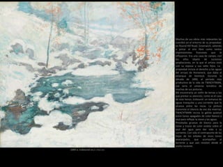 1889 a. Icebound (64,2 x 76,6 cm)
Muchas de sus obras más relevantes las
concibió en el entorno de su propiedad,
en Round Hill Road, Greenwich, saliendo
a pintar al aire libre como tantos
impresionistas franceses que le
influyeron. Era una casa de campo, con
los años objeto de sucesivas
ampliaciones, en la que el artista vivió
con su esposa y sus siete hijos. La
propiedad incluía el derecho a las aguas
del arroyo de Horseneck, que daba al
estanque de Hemlock. Durante la
década de 1890, el período más
productivo de la vida de TWACHTMAN,
ese sería el universo temático de
muchas de sus pinturas.
Allí encontraría un sinfín de temas a los
que prestar su atención, como es el caso
de este lienzo, Icebound: un remanso de
aguas tranquilas y una corriente que lo
alcanza entre las rocas. La pintura
transmite el silencio de ese día invernal,
TWACHTMAN recrea la gélida quietud
entre tonos apagados de color blanco y
azul para reflejar la nieve y las aguas.
Pinceladas gruesas de blanco para la
nieve y trazos de color violeta sobre el
azul del agua para dar vida a su
corriente. Con sólo el contrapunto de las
hojas de los árboles de vivos tonos
anaranjados, que acompañan al
torrente y que aún resisten desde el
otoño reciente.
 