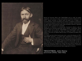 TWACHTMAN, John Henry
(Cincinnati (OHIO), 1853-1902)
TWACHTMAN, John Henry
[Cincinnati (OHIO), 1853-1902]
Natural de Cincinnati (Ohio), John TWACHTMAN nació en 1853. De padres
inmigrantes, como solía ser común entre familias de reciente residencia en los
EE.UU., apenas concluida su infancia hubo de ayudar con su trabajo a la
economía familiar. Aunque estudiaba por las noches, en realidad su introducción
en el mundo del dibujo y la pintura vino de la mano del pintor norteamericano
de origen alemán Frank Duveneck, quien había estudiado en Munich y regresaba
entonces, 1873, a instalarse por su vecindad.
Además de su influencia y su protectorado, Duveneck le ofreció a John la
posibilidad que le permitiría desarrollar todo su talento, al plantearle tiempo
después volver con él a Munich. TWACHTMAN no la desaprovechó, viajó a la
ciudad bávara y allí comenzó sus clases con Ludwig von Loefftz, a la sazón
profesor, entre otros, de William Merritt Chase, en la Academia de Bellas Artes
de Munich.
En el medio que todo artista necesita para crecer, pocos años después, en 1877,
TWACHTMAN, Duveneck y el propio Chase compartieron la emoción de su
primer viaje a Venecia. Twachtman, al año siguiente envió dos de los cuadros
pintados en Italia a la Primera Exposición de la Sociedad de Artistas de América,
y él regresó tras ellos a los Estados Unidos ese mismo año de 1878. Fue por un
breve periodo, en el que TWACHTMAN enseñó en la Asociación de Arte de
Mujeres de Cincinnati y también fue a Nueva York para hacerse miembro de la
mencionada sociedad de artistas. Pero en 1881 ya se había reunido nuevamente
con Duveneck en la escuela que éste había inaugurado en Florencia.
 