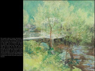 Este puente sobre el arroyo Horseneck, lo
conocía muy bien TWACHTMAN, que hizo de
él por lo menos seis versiones diferentes. No
en vano estaba en su propiedad, una granja
de diecisiete acres en Round Hill Road,
Greenwich (Conectica) que compró tras sus
viajes por Europa. Ni hay dos versiones
parecidas, ni el puente es exactamente igual
en cada una de ellas. Aquí, mediante suaves y
lanosas pinceladas, en marrones y verdes,
nos da una de ellas, en este caso ambientada
en primavera, deteniéndose TWACHTMAN en
la exuberante eclosión de verdes propia de la
estación.
1895 a. El puente blanco (75 x 75 cm )
 