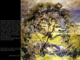 (1901) Wild Cherry Tree
Con el amarillo y el violeta como tonos
predominantes, TWACHTMAN nos da aquí el
primer plano de un cerezo silvestre
TWACHTMAN, cuyo temperamento ciclotímico
oscilaba entre lo gregario y agitado y lo calmo e
introspectivo, contribuyó a la postre de un modo
decisivo a la consolidación de la colonia de Cos
Cob, pero también a su vitalidad artística. Su
poco éxito comercial le permitía una libertad
artística ajena a cualquier fórmula manida de
más fácil comercialización. Amigos y discípulos
de TWACHTMAN en Cos Cob sintieron próxima
su enorme creatividad, pero también su
renuncia a cualquier autocomplacencia, su
hostilidad a todo sentimiento de satisfacción o
ensimismamiento artístico, que trasladaba al
grupo, cotidianamente.
John TWACHTMAN falleció muy joven, a los
cuarenta y nueve años de edad, en Gloucester,
de un súbito aneurisma cerebral .
 