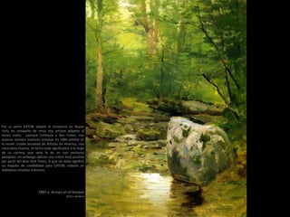 1885 a. Arroyo en el bosque
(50,8 x 40,64cm)
Por su parte EATON adoptó el tonalismo en Nueva
York, en compañía de otros dos artistas adeptos al
nuevo estilo, Leonard Ochtman y Ben Foster, con
quienes siempre mantuvo amistad. En 1884 exhibió en
la recién creada Sociedad de Artistas de América, una
naturaleza muerta, un tema nada significativo a lo largo
de su carrera, que sería la de un casi exclusivo
paisajista; sin embargo obtuvo una crítica muy positiva
por parte del New York Times, lo que sin duda significó
un impulso de credibilidad para EATON, todavía un
dubitativo amateur entonces.
 