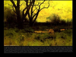 Su compañero de estudio, Leonard Ochtman, holandés de origen, sin duda motivó el interés de Eaton por Europa, como en su día lo había hecho por la pintura. Juntos viajaron
en 1886 —año en que el de Albany comenzó a dedicarse a la pintura a tiempo completo— a Grez, en París, cerca de Barbizon, y después a Londres y Bélgica. Pero a diferencia de
tantos otros tonalistas y en general artistas americanos, nunca estudió en Europa, acaso porque se decidió a viajar al extranjero tarde, cuando ya contaba veintinueve años. En
esa década que comenzaba de los 90, sus temas fueron sencillos paisajes en las afueras de los pueblos que visitaba o los campos aledaño, realizados con un estilo evocador,
atento a la atmósfera, y una gama casi reducida a verdes, marrones y grises; en todo caso, en consonancia con su sensibilidad pictórica, eligiendo el momento del día, con
preferencia por los amaneceres y crepúsculos, y la estación, con preferencia por el otoño y el invierno.
1888 Autumn. Meadow (30,48 x 45,72 cm)
 