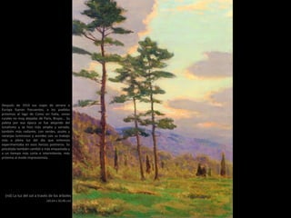 (nd) La luz del sol a través de los árboles
(40,64 x 30,48 cm)
Después de 1910 sus viajes de verano a
Europa fueron frecuentes; a los pueblos
próximos al lago de Como en Italia, zonas
rurales no muy alejadas de París, Brujas... Su
paleta por esa época se fue alejando del
tonalismo y se hizo más amplia y variada,
también más radiante, con verdes, azules y
naranjas luminosos y acordes con su trabajo
más a plena luz del día que entonces
experimentaba en esos lienzos postreros. Su
pincelada también cambió a más empastada y
a un tiempo más corta e intermitente, más
próxima al modo impresionista.
 