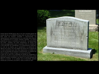 Lápida de Charles Warren Eaton en el cementerio de Bloomfield (Nueva Jersey)
Charles Warren EATON expuso obra en las más conocidas galerías del
mundo del arte, en la Mcbeth de Nueva York, en otras de París y en
toda suerte de muestras nacionales e internacionales. Sus
representaciones trascendentalistas de sus admirados pinos blancos,
más ampliamente de sus paisajes intimistas sugeridos, a la manera
preferida por Inness, lo convirtieron en uno de los —así denominados
más tarde— tonalistas, que mejor interpretaron, de manera más
intensa psicológicamente y sutil, la naturaleza. Cómo no, también fue
un fiel admirador de J.A.M.Whistler y sus planteamientos esteticistas,
así como de sus diseños, que le aproximaron a la abstracción en
algunas de sus obras. Otro claro legado del maestro fue su adopción de
un cierto eclecticismo que, entre otras adquisiciones, se tradujo en el
uso de una pincelada más próxima al impresionismo, un empaste más
denso y evidente, aunque sin llegar a ser nunca uno de ellos.
A partir de los años 20 la creatividad de EATON fue menguando, al
tiempo que lo hacía su producción, hasta acabarse finalmente. La Gran
Depresión tampoco contribuyó a las ventas y el enorme paisajista de
Albany se convirtió en un jubilado más de Bloomfield, atendido
siempre por su hermana y una sobrina , hasta su muerte en 1937.
 