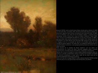 1885 Primavera Reflexiones (20,3 × 27,9 cm)
Benjamin FOSTER, nació en North Anson, Maine, donde pasó su infancia. En 1870,
con dieciocho años, se trasladó a NYC, donde fue alternando diversos trabajos con
posteriores negocios, hasta alcanzar una posición que le permitió asistir, en 1882,
ya en la treintena, a las clases de la Art Students League, y comenzar así un
aprendizaje artístico formal, de la mano de Abbott Handerson Thayer (1849-
1921). Una vez con posibilidades de dedicarse a la que era su vocación, en 1886, al
igual que tantos otros artistas americanos, se trasladó a París, donde estudió con
Aimé Morot y Luc Oliver Merson, pero sólo hasta 1887, porque un año después de
su llegada, se vio en la necesidad de regresar a los Estados Unidos, por pura
nostalgia de Nueva Inglaterra. De vuelta pues, se establececió definitivamente en
Cornwall Hollow, Connecticut, cuyos paisajes próximos fueron los motivos de casi
todos sus lienzos.
Pintó escenas de la campiña de Nueva Inglaterra, con una paleta casi
exclusivamente con colores del otoño, marrones apagados, grises y dorados
predominantes, recreando efectos atmosféricos, crepúsculos y amaneceres.
Además de su casa en Cornwall, en cuyos campos aledaños pintaba en plein air,
mantuvo su estudio en Manhattan, donde a la manera que le habían aconsejado
sus mentores completaba la mayor parte, tanto de sus óleos como de sus
acuarelas pergeñadas previamente al exterior.
Como en el caso de su colega William A. Coffin, además de pintar FOSTER escribió
críticas de arte, en su caso para el New York Evening Post y The Nation.
 