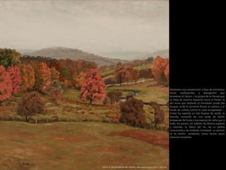 Mediante una composición a base de entrelazar
líneas confluyentes y divergentes que
atraviesan el lienzo —la propia de la fronda que
se aleja de nuestra izquierda hacia el fondo, la
del muro que deslinda el inmediato prado del
bosque, la de la corriente fluvial, el camino, y al
fondo las colinas contra el cielo encapotado—,
Foster ha captado en Día lluvioso de otoño, la
discreta maravilla de una tarde de otoño
empapada de lluvia y esa especie de vaho que a
todo, los pastos, los árboles de diversa especie
y colorido, la ribera del río, da su pátina
característica de brillante humedad. La pintura
se ha hecho ambiente, como tantas veces
entre los tonalistas.
1914 a. Día lluvioso de otoño. Óleo sobre lienzo (76,2 × 76,2 cm)
 