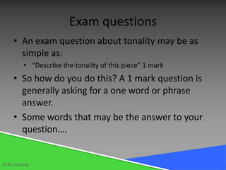 Exam questions
      • An exam question about tonality may be as
        simple as:
           • “Describe the tonality of this piece” 1 mark
      • So how do you do this? A 1 mark question is
        generally asking for a one word or phrase
        answer.
      • Some words that may be the answer to your
        question….


GCSE Listening
 