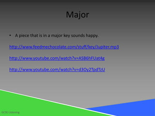Major

      • A piece that is in a major key sounds happy.

      http://www.feedmechocolate.com/stuff/key/Jupiter.mp3

      http://www.youtube.com/watch?v=ASB6hFUat4g

      http://www.youtube.com/watch?v=d3Oy2TpdTzU




GCSE Listening
 