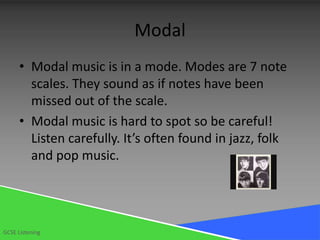 Modal
      • Modal music is in a mode. Modes are 7 note
        scales. They sound as if notes have been
        missed out of the scale.
      • Modal music is hard to spot so be careful!
        Listen carefully. It’s often found in jazz, folk
        and pop music.




GCSE Listening
 