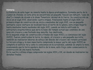 Historia
La historia de este lugar se remota hasta la época prehispánica, formaba parte de la
ciudad de Cholula; en este sitio se encontraba un pequeño Teocali (en náhuatl, “casa de
dios”) o templo de dicado a la diosa Tonantzin: deidad de la tierra. Su construcción se
inicio en el siglo XVI, abarcando cuatro etapas, finalizando hasta el siglo XIX. La
primera etapa de construcción se inicio a mediados del siglo XVI, con un pequeño
santuario cuyos vestigios se localizan hacia el norte de la iglesia, esta etapa llegaría
hasta mediados hasta mediados del siglo XVI, cuando se habría edificado la
estructura arquitectónica que seria la base del templo actual que constaba de una
nave sin crucero y una fachada muy sencilla, hoy destruida.
En la segunda etapa de construcción a finales del siglo XVII y a comienzos del siglo
XVIII, fueron construidas la torre, la cúpula, el crucero y una pequeña sacristía,
también se realizaron labores de estuco del ábside del crucero del retablo principal.
La tercera etapa y la mas importante comprende la mayor parte del siglo XVIII se
completa el edificio tal y como lo conocemos en la actualidad, además se amplia la nave,
ocasionando que la torre quedara dentro de la nave, esto trajo como consecuencia la
construcción de una nueva fachada.
En la cuarta y ultima etapa comprende los siglos XIX y XX, en donde se realizaron los
detalles finales.
 