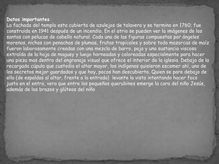 Datos importantes
La fachada del templo esta cubierta de azulejos de talavera y se termino en 1760; fue
construida en 1941 después de un incendio. En el atrio se pueden ver la imágenes de los
santos con pelucas de cabello natural. Cada una de las figuras compuestas por ángeles
morenos, nichos con penachos de plumas, frutas tropicales y sobre todo mazorcas de maíz
fueron laborosamente creadas con una mezcla de barro, paja y una sustancia viscosa
extraída de la hoja de maguey y luego horneadas y coloreadas especialmente para hacer
una pieza mas dentro del engranaje visual que ofrece el interior de la iglesia. Debajo de la
recargada cúpula que custodia el altar mayor, los indígenas quisieron escomer ahí, uno de
los secretos mejor guardados y que hoy, pocos han descubierto. Quien se pare debajo de
ella (de espaldas al altar, frente a la entrada) levante la vista intentando hacer foco
justo en el entro, vera que entre los pequeños querubines emerge la cara del niño Jesús,
además de los brazos y glúteos del niño
 