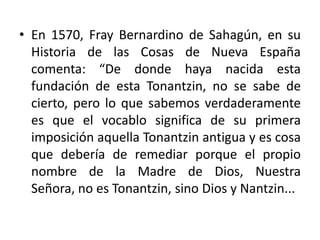 • En 1570, Fray Bernardino de Sahagún, en su
  Historia de las Cosas de Nueva España
  comenta: “De donde haya nacida esta
  fundación de esta Tonantzin, no se sabe de
  cierto, pero lo que sabemos verdaderamente
  es que el vocablo significa de su primera
  imposición aquella Tonantzin antigua y es cosa
  que debería de remediar porque el propio
  nombre de la Madre de Dios, Nuestra
  Señora, no es Tonantzin, sino Dios y Nantzin...
 
