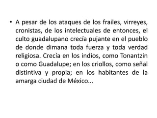 • A pesar de los ataques de los frailes, virreyes,
  cronistas, de los intelectuales de entonces, el
  culto guadalupano crecía pujante en el pueblo
  de donde dimana toda fuerza y toda verdad
  religiosa. Crecía en los indios, como Tonantzin
  o como Guadalupe; en los criollos, como señal
  distintiva y propia; en los habitantes de la
  amarga ciudad de México...
 