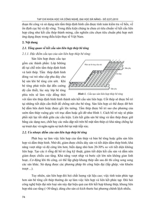 TẠP CHÍ KHOA HỌC VÀ CÔNG NGHỆ, ĐẠI HỌC ĐÀ NẴNG - SỐ 2(37).2010
74
Hình 1. Cấu tạo sàn liên hợp thép bê tông
Cèt thÐp
DÇm phô
DÇm phô
PhÇn sµn bª t«ng chÞu nÐn
đoạn thi công và sử dụng nên tấm thép định hình cần được tính toán kiểm tra về bền, về
ổn định cục bộ và độ võng. Trong điều kiện chúng ta chưa có tiêu chuẩn về kết cấu liên
hợp cũng như kết cấu thép thành mỏng, cần nghiên cứu chọn tiêu chuẩn phù hợp mới
ứng dụng được trong điều kiện thực tế Việt Nam.
2. Nội dung
2.1. Tổng quan về kết cấu sàn liên hợp thép bê tông
2.1.1. Đặc điểm cấu tạo của sàn liên hợp thép bê tông:
Sàn liên hợp được cấu tạo
gồm các thành phần: Lớp bêtông
đổ tại chỗ trên tấm thép định hình
và lưới thép. Tấm thép định hình
đóng vai trò như cốp pha đáy cho
hệ sàn khi bê tông còn ướt. Khi
bê tông phát triển đạt đến cường
độ cần thiết, lúc này lớp bê tông
phía trên sẽ làm việc đồng thời
với tấm tôn thép định hình hình thành nên kết cấu sàn liên hợp. Cốt thép sẽ được bố trí
tại những tiết diện cần thiết để chống nứt cho bê tông. Sàn liên hợp có thể được đỡ bởi
hệ dầm bên dưới hoặc được gối lên tường. Tấm thép được bố trí sao cho phương của
sườn tấm thép vuông góc với trục dầm hoặc gối đỡ như Hình 1. Cách bố trí này sẽ phân
phối nội lực tốt nhất giữa các cấu kiện. Liên kết giữa sàn bê tông và tấm thép được giữ
bằng các dạng neo, chốt hay các mấu dập nổi trên bề mặt tấm thép có khả năng chống lại
sự trượt dọc và ngăn ngừa sự tách thớ tại mặt tiếp xúc.
2.2. Ưu nhược điểm của sàn liên hợp thép bê tông
Phát huy sự làm việc liên hợp của tấm thép và bản bê tông hoặc giữa sàn liên
hợp và dầm thép hình. Nhờ đó, giảm được chiều dày sàn và tiết diện dầm thép hình; khả
năng vượt nhịp và độ cứng lớn hơn; biến dạng nhỏ hơn 20-30% so với tiết diện không
liên hợp. Tạo các ô rỗng để bố trí ống kỹ thuật, giảm tiết diện kết cấu sàn và dầm nên
giảm được chiều cao tầng. Khả năng vượt nhịp và bước cột lớn nên không gian linh
hoạt...Cơ động khi thi công, có thể lắp ghép khung thép sẵn sau đó thi công song song
các sàn khác. Sử dụng được các phương pháp thi công hiện đại (lắp ghép; ván khuôn
trượt ...).
Tuy nhiên, sàn liên hợp đòi hỏi chất lượng vật liệu cao; việc tính toán phức tạp
hơn sàn bê tông cốt thép thường do sự làm việc liên hợp và liên kết phức tạp. Đòi hỏi
công nghệ hiện đại nên loại sàn này đạt hiệu quả cao khi kết hợp khung thép, khung liên
hợp nhà cao tầng (>30 tầng); dùng cho sàn có kích thước hai phương chênh lệch nhiều.
 