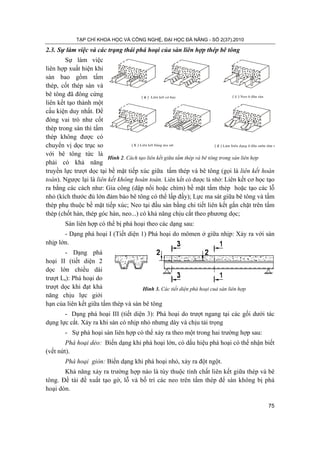 TẠP CHÍ KHOA HỌC VÀ CÔNG NGHỆ, ĐẠI HỌC ĐÀ NẴNG - SỐ 2(37).2010
75
Hình 2. Cách tạo liên kết giữa tấm thép và bê tông trong sàn liên hợp
2.3. Sự làm việc và các trạng thái phá hoại của sàn liên hợp thép bê tông
Sự làm việc
liên hợp xuất hiện khi
sàn bao gồm tấm
thép, cốt thép sàn và
bê tông đã đông cứng
liên kết tạo thành một
cấu kiện duy nhất. Để
đóng vai trò như cốt
thép trong sàn thì tấm
thép không được có
chuyển vị dọc trục so
với bê tông tức là
phải có khả năng
truyền lực trượt dọc tại bề mặt tiếp xúc giữa tấm thép và bê tông (gọi là liên kết hoàn
toàn). Ngược lại là liên kết không hoàn toàn. Liên kết có được là nhờ: Liên kết cơ học tạo
ra bằng các cách như: Gia công (dập nổi hoặc chìm) bề mặt tấm thép hoặc tạo các lỗ
nhỏ (kích thước đủ lớn đảm bảo bê tông có thể lấp đầy); Lực ma sát giữa bê tông và tấm
thép phụ thuộc bề mặt tiếp xúc; Neo tại đầu sàn bằng chi tiết liên kết gắn chặt trên tấm
thép (chốt hàn, thép góc hàn, neo...) có khả năng chịu cắt theo phương dọc;
Sàn liên hợp có thể bị phá hoại theo các dạng sau:
- Dạng phá hoại I (Tiết diện 1) Phá hoại do mômen ở giữa nhịp: Xảy ra với sàn
nhịp lớn.
- Dạng phá
hoại II (tiết diện 2
dọc lớn chiều dài
trượt Ls): Phá hoại do
trượt dọc khi đạt khả
năng chịu lực giới
hạn của liên kết giữa tấm thép và sàn bê tông
- Dạng phá hoại III (tiết diện 3): Phá hoại do trượt ngang tại các gối dưới tác
dụng lực cắt. Xảy ra khi sàn có nhịp nhỏ nhưng dày và chịu tải trọng
- Sự phá hoại sàn liên hợp có thể xảy ra theo một trong hai trường hợp sau:
Phá hoại dẻo: Biến dạng khi phá hoại lớn, có dấu hiệu phá hoại có thể nhận biết
(vết nứt).
Phá hoại giòn: Biến dạng khi phá hoại nhỏ, xảy ra đột ngột.
Khả năng xảy ra trường hợp nào là tùy thuộc tính chất liên kết giữa thép và bê
tông. Đề tài đề xuất tạo gờ, lỗ và bố trí các neo trên tấm thép để sàn không bị phá
hoại dòn.
( a ) Liªn kÕt c¬ häc ( c ) Neo ë ®Çu sµn
( b ) Liªn kÕt b»ng ma s¸t ( d ) Lµm biÕn d¹ng ë ®Çu s−ên tÊm t
Hình 3. Các tiết diện phá hoại cuả sàn liên hợp
 
