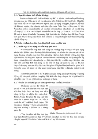 TẠP CHÍ KHOA HỌC VÀ CÔNG NGHỆ, ĐẠI HỌC ĐÀ NẴNG - SỐ 2(37).2010
76
2.4. Chọn tiêu chuẩn thiết kế sàn liên hợp
European Codes (viết tắt EuroCodes hay EC) là bộ tiêu chuẩn thống nhất chung
cho các quốc gia Châu Âu về kết cấu xây dựng gồm 8 tập trong đó EuroCodes 4 là phần
tiêu chuẩn về kết cấu liên hợp được nghiên cứu xây dựng công phu, hiện đại, kế thừa
các kết quả nghiên cứu của các nước tiên tiến (Anh, Pháp, Đức...). Hiện nay, do Việt
Nam chưa có tiêu chuẩn thiết kế kết cấu liên hợp mà chỉ có tiêu chuẩn kết cấu bê tông
cốt thép (TCXDVN 356:2005) và tiêu chuẩn kết cấu thép (TCXDVN 338:2005), đề tài
đề xuất sử dụng tiêu chuẩn Eurocodes 4 để tính toán sàn liên hợp thép bê tông. Trong
thời gian đến, hệ thống tiêu chuẩn thiết kế nước ta cũng sẽ chuyển dịch theo hướng tiếp
cận hệ thống này.
3. Nghiên cứu lựa chọn tấm thép định hình trong sàn liên hợp
3.1. Sự làm việc và tác dụng của tấm thép định hình
- Vai trò của tấm thép định hình trong sàn liên hợp thép bê tông là rất quan trọng
và đặc biệt: Khi thi công, tấm thép định hình sẽ đóng vai trò của sàn công tác, đỡ các tải
trọng thi công nên cho phép thực hiện các công việc bên dưới. Khi đổ bêtông, tấm thép
định hình có tác dụng như một ván khuôn vĩnh cửu cho bêtông còn ướt (không cần lắp
dựng và tháo lắp); tiết kiệm côppha và thời gian tháo lắp và nhân công. Khi làm việc
liên hợp, tấm thép định hình đóng vai trò như cốt thép lớp dưới của sàn. Do đó, tấm
thép có tác dụng như cốt thép chịu kéo, làm giảm thời gian lắp đặt cốt thép; giảm 30%
lượng bê tông, tiết kiệm vật liệu, giảm trọng lượng bản thân và kết cấu phần trên và
móng.
- Tấm thép định hình có thể bị phá hoại ngay trong giai đoạn thi công về cường
độ hay độ võng quá giới hạn cho phép. Mặt khác tấm thép cũng có thể bị phá hoại khi
cùng làm việc với sàn bê tông trong giai đoạn sử dụng.
3.2. Yêu cầu vật liệu chế tạo sàn liên hợp theo tiêu chuẩn Eurocodes 4
- Chiều dày sàn (h): Từ 10 đến 40
cm và > 8cm. Nếu sàn làm việc liên hợp
với dầm hoặc được sử dụng như vách
cứng, h>9cm và chiều dày cánh (hc)>
50mm. Chiều dày phần bê tông (hc) trên
sườn tôn > 40mm. Nhịp sàn: Từ 2 đến 4
m và đạt tới 7 m khi có thanh chống. Gối
tựa sàn có bề rộng > 75mm với dầm thép
hay dầm bê tông; > 100mm khi là tường
gạch, đá.
- Việc lựa chọn vật liệu làm tấm
thép định hình trong sàn liên hợp ở Việt Nam cần chọn các loại tôn thoả mãn các yêu
cầu phù hợp với Tiêu chuẩn Châu Âu EN 10147, cụ thể như sau:
Hình 4. Tấm thép định hình trong sàn liên hợp
 