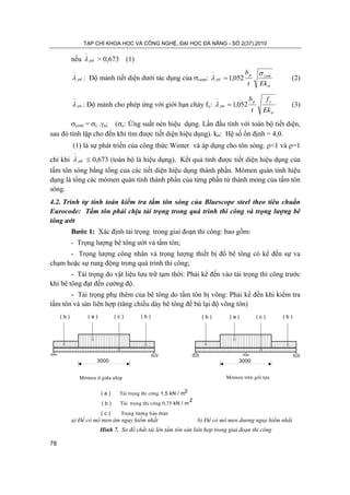 TẠP CHÍ KHOA HỌC VÀ CÔNG NGHỆ, ĐẠI HỌC ĐÀ NẴNG - SỐ 2(37).2010
78
nếu pd
−
λ > 0,673 (1)
pd
−
λ : Độ mảnh tiết diện dưới tác dụng của σcom:
σ
σ
λ
Ekt
b comp
pd 052,1=
−
(2)
pu
−
λ : Độ mảnh cho phép ứng với giới hạn chảy fy:
σ
λ
Ek
f
t
b yp
pu 052,1=
−
(3)
σcom = σc .γa; (σc: Ứng suất nén hiệu dụng. Lần đầu tính với toàn bộ tiết diện,
sau đó tính lặp cho đến khi tìm được tiết diện hiệu dụng). kσ: Hệ số ổn định = 4,0.
(1) là sự phát triển của công thức Winter và áp dụng cho tôn sóng. ρ<1 và ρ=1
chỉ khi pd
−
λ ≤ 0,673 (toàn bộ là hiệu dụng). Kết quả tính được tiết diện hiệu dụng của
tấm tôn sóng bằng tổng của các tiết diện hiệu dụng thành phần. Mômen quán tính hiệu
dụng là tổng các mômen quán tính thành phần của từng phần tử thành mỏng của tấm tôn
sóng.
4.2. Trình tự tính toán kiểm tra tấm tôn sóng của Bluescope steel theo tiêu chuẩn
Eurocode: Tấm tôn phải chịu tải trọng trong quá trình thi công và trọng lượng bê
tông ướt
Bước 1: Xác định tải trọng trong giai đoạn thi công: bao gồm:
- Trọng lượng bê tông ướt và tấm tôn;
- Trọng lượng công nhân và trọng lượng thiết bị đổ bê tông có kể đến sự va
chạm hoặc sự rung động trong quá trình thi công;
- Tải trọng do vật liệu lưu trữ tạm thời: Phải kể đến vào tải trọng thi công trước
khi bê tông đạt đến cường độ.
- Tải trọng phụ thêm của bê tông do tấm tôn bị võng: Phải kể đến khi kiểm tra
tấm tôn và sàn liên hợp (tăng chiều dày bê tông để bù lại độ võng tôn)
a) Để có mô men âm nguy hiểm nhất b) Để có mô men dương nguy hiểm nhất
Hình 7. Sơ đồ chất tải lên tấm tôn sàn liên hợp trong giai đoạn thi công
( b ) ( b )( a ) ( c )
3000
( b ) ( b )( a ) ( c )
3000
M«men trªn gèi tùaM«men ë gi÷a nhÞp
( a ) T¶i träng thi c«ng 1,5 kN / m2
( b ) T¶i träng thi c«ng 0,75 kN / m
2
( c ) Träng l−îng b¶n th©n
 