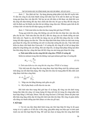 TẠP CHÍ KHOA HỌC VÀ CÔNG NGHỆ, ĐẠI HỌC ĐÀ NẴNG - SỐ 2(37).2010
79
Bước 2: Xác định nội lực: Áp dụng phương pháp phân tích đàn hồi tuyến tính.
Vì tấm tôn sóng là cấu kiện thành mỏng (tiết diện loại 4) bị mất ổn định cục bộ ngay
trong giai đoạn làm việc đàn hồi. Nội lực tại các tiết diện có thể được xác định khi xem
độ cứng tiết diện không đổi dọc theo chiều dài tấm tôn; bỏ qua sự thay đổi độ cứng do
mất ổn định cục bộ thành của tấm tôn tại những vùng chịu nén. Mômen quán tính do đó
sẽ được tính với toàn bộ tiết diện ngang của tấm tôn.
Bước 3: Tính toán kiểm tra tấm tôn theo trạng thái giới hạn (TTGH):
Trong quá trình thi công, khi bêtông còn ướt thì tấm tôn thép làm việc như cốp
pha cho hệ sàn. Tính toán tấm tôn cần để ý đến tác dụng của các thanh chống sàn tạm
thời (nếu có). Ngoài ra, cần kể đến tác dụng của các gờ đến khả năng chịu lực và đặc
trưng tiết diện ngang của tấm tôn. Tấm tôn thép định hình được kiểm tra tính toán trong
giai đoạn thi công, khi mà bêtông còn ướt và chưa đạt cường độ yêu cầu. Việc tính toán
kiểm tra được tiến hành theo Eurocode 3 về cường độ, độ võng để có thể sử dụng biện
pháp thi công không cần cột chống. Khi sàn nhịp lớn, sử dụng biện pháp chống tạm đảm
bảo khả năng chịu lực, cũng như hạn chế độ võng của sàn trong giai đoạn thi công.
a. Tính toán kiểm tra tôn sóng khi thi công theo TTGH về cường độ
Kiểm tra mômen trong tấm tôn không vượt quá mômen giới hạn về cường độ:
ap
eff
ypRd
W
fM
γ
= (3.11)
b. Tính toán kiểm tra tôn sóng khi thi công theo TTGH về sử dụng:
Việc tính toán độ võng tấm tôn sóng được thực hiện bằng cách lấy mômen quán
tính dụng của tiết diện hiệu dụng. Độ võng tấm tôn chịu tải trọng phân bố đều chất cách
nhịp được tính theo công thức:
effEI
Lpk
1
.
384
5 4
=δ (3.12)
L : Nhịp của tôn bằng khoảng cách giữa các gối.
k : Hệ số phụ thuộc sơ đồ chịu tải của sàn.
Khi tính toán theo trạng thái giới hạn về sử dụng, độ võng của tôn dưới trọng
lượng bản thân tôn cộng với trọng lượng bê tông ướt (trừ tải trọng thi công) phải nhỏ
hơn hoặc bằng L/180 hoặc 20mm. Nếu độ võng lớn hơn L/250 hoặc 20mm thì phải tính
đến hiệu ứng tăng chiều dày bê tông khi tính toán tấm tôn thép. Độ võng sẽ giảm nhiều
nếu dùng các thanh chống tạm thời (được coi như các gối tựa).
5. Kết luận
1. Vai trò của tấm thép định hình trong sàn liên hợp thép bê tông là rất quan
trọng và có ý nghĩa cả về kết cấu và thi công, góp phần nâng cao hiệu quả và tính cạnh
tranh của sàn liên hợp thép bê tông. Đề xuất lựa chọn sử dụng tấm tôn sóng định hình
 
