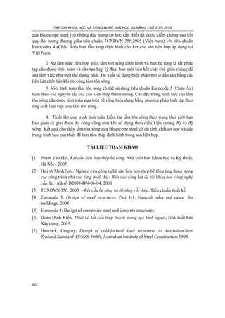 TẠP CHÍ KHOA HỌC VÀ CÔNG NGHỆ, ĐẠI HỌC ĐÀ NẴNG - SỐ 2(37).2010
80
của Bluescope steel (có những đặc trưng cơ học cần thiết đã được kiểm chứng sau khi
quy đổi tương đương giữa tiêu chuẩn TCXDVN 356:2005 (Việt Nam) với tiêu chuẩn
Eurocodes 4 (Châu Âu)) làm tấm thép định hình cho kết cấu sàn liên hợp áp dụng tại
Việt Nam.
2. Sự làm việc liên hợp giữa tấm tôn sóng định hình và bản bê tông là rất phức
tạp cần được tính toán và cấu tạo hợp lý đảm bảo mỗi liên kết chặt chẽ giữa chúng để
sàn làm việc như một thể thống nhất. Đề xuất sử dụng biện pháp neo ở đầu sàn bằng các
liên kết chốt hàn khi thi công tấm tôn sóng.
3. Việc tính toán tấm tôn sóng có thể sử dụng tiêu chuẩn Eurocode 3 (Châu Âu)
tuân theo các nguyên tắc của cấu kiện thép thành mỏng. Các đặc trưng hình học của tấm
tôn sóng cần được tính toán dựa trên bề rộng hiệu dụng bằng phương pháp tính lặp theo
ứng suất làm việc của tấm tôn sóng.
4. Thiết lập quy trình tính toán kiểm tra tấm tôn sóng theo trạng thái giới hạn
bao gồm cả giai đoạn thi công cũng như khi sử dụng theo điều kiện cường độ và độ
võng. Kết quả cho thấy tấm tôn sóng của Bluescope steel có đủ tính chất cơ học và đặc
trưng hình học cần thiết để làm tấm thép định hình trong sàn liên hợp.
TÀI LIỆU THAM KHẢO
[1] Phạm Văn Hội, Kết cấu liên hợp thép bê tông. Nhà xuất bản Khoa học và Kỹ thuật,
Hà Nội - 2005.
[2] Huỳnh Minh Sơn, Nghiên cứu công nghệ sàn liên hợp thép bê tông ứng dụng trong
các công trình nhà cao tầng ở đô thị - Báo cáo tổng kết đề tài khoa học công nghệ
cấp Bộ, mã số B2008-ĐN-06-04, 2009
[3] TCXDVN 356: 2005 - Kết cấu bê tông và bê tông cốt thép. Tiêu chuẩn thiết kế.
[4] Eurocode 3: Design of steel structures, Part 1-1: General rules and rules for
buildings, 2004
[5] Eurocode 4: Design of composite steel and concrete structures.
[6] Đoàn Định Kiến, Thiết kế kết cấu thép thành mỏng tạo hình nguội, Nhà xuất bản
Xây dựng, 2005.
[7] Hancock, Gregory, Desigh of cold-formed Steel structures to Australian/New
Zealand Standard AS/NZS:4600), Australian Institute of Steel Construction 1998.
 