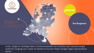 Ton Brugmans
Juiste, tijdige en volledige data is randvoorwaarden om transitie naar nieuwe energie
systemen toegang voor markt en klanten te kunnen blijven borgen tegen aanvaardbare
kosten .
 