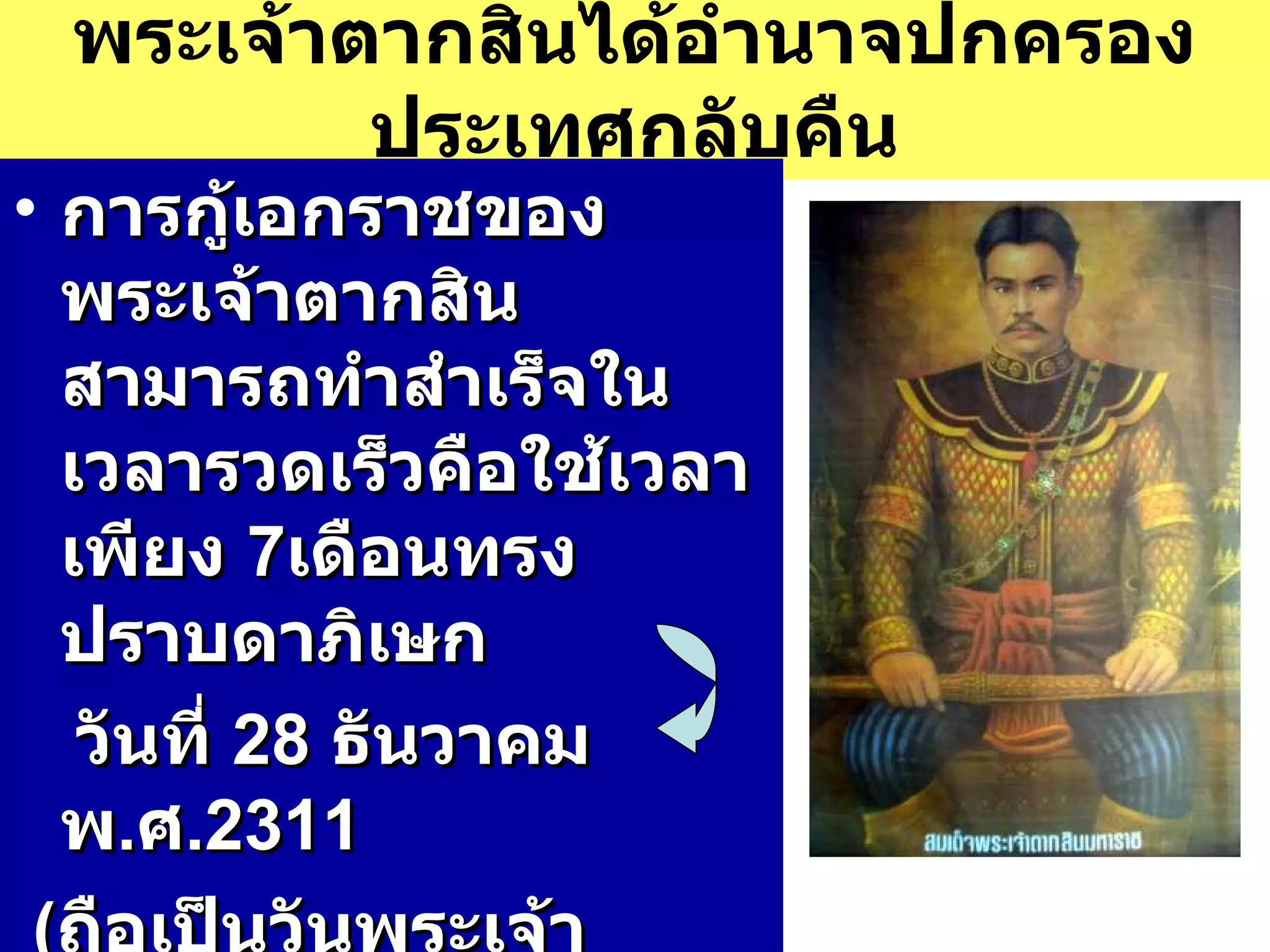 พระเจ้าตากสินได้อำนาจปกครองประเทศกลับคืน การกู้เอกราชของพระเจ้าตากสินสามารถทำสำเร็จในเวลารวดเร็วคือใช้เวลาเพียง  7 เดือนทรงปราบดาภิเษก วันที่  28  ธันวาคม  พ . ศ . 2311   ( ถือเป็นวันพระเจ้าตากสิน )  ทรงพระนามว่า สมเด็จพระบรมราชาที่  4 