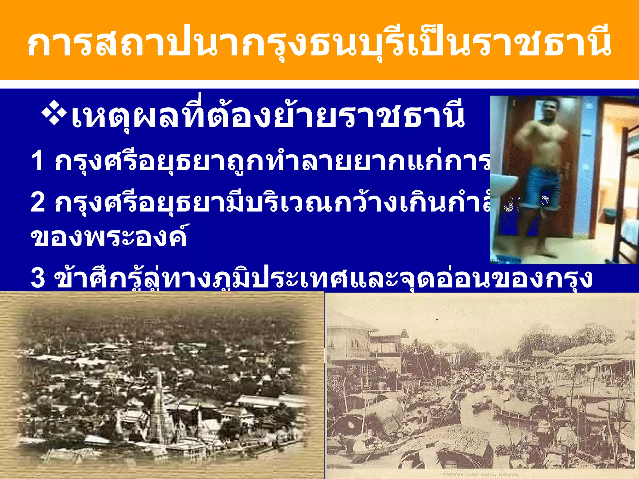 การสถาปนากรุงธนบุรีเป็นราชธานี เหตุผลที่ต้องย้ายราชธานี 1  กรุงศรีอยุธยาถูกทำลายยากแก่การบูรณะ 2   กรุงศรีอยุธยามีบริเวณกว้างเกินกำลังกองทัพของพระองค์ 3   ข้าศึกรู้ลู่ทางภูมิประเทศและจุดอ่อนของกรุงศรีอยุธยา 4  กรุงศรีฯอยู่ห่างทะเลไม่สะดวกในการติดต่อค้าขาย 