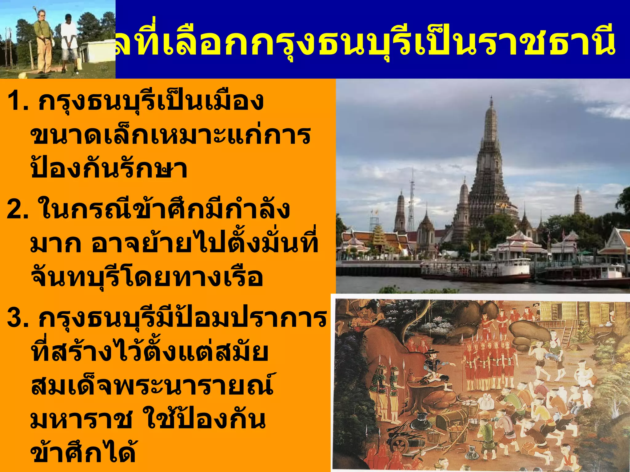 เหตุผลที่เลือกกรุงธนบุรีเป็นราชธานี 1.  กรุงธนบุรีเป็นเมืองขนาดเล็กเหมาะแก่การป้องกันรักษา 2.  ในกรณีข้าศึกมีกำลังมาก อาจย้ายไปตั้งมั่นที่จันทบุรีโดยทางเรือ 3 .  กรุงธนบุรีมีป้อมปราการที่สร้างไว้ตั้งแต่สมัยสมเด็จพระนารายณ์มหาราช ใช้ป้องกันข้าศึกได้ 4.  กรุงธนบุรีตั้งอยู่บนเกาะเหมือนกรุงศรีอยุธยา มีสภาพเป็นที่ลุ่มเป็นเครื่องกีดขวางข้าศึกมิให้โอบล้อมพระนครได้ง่าย 
