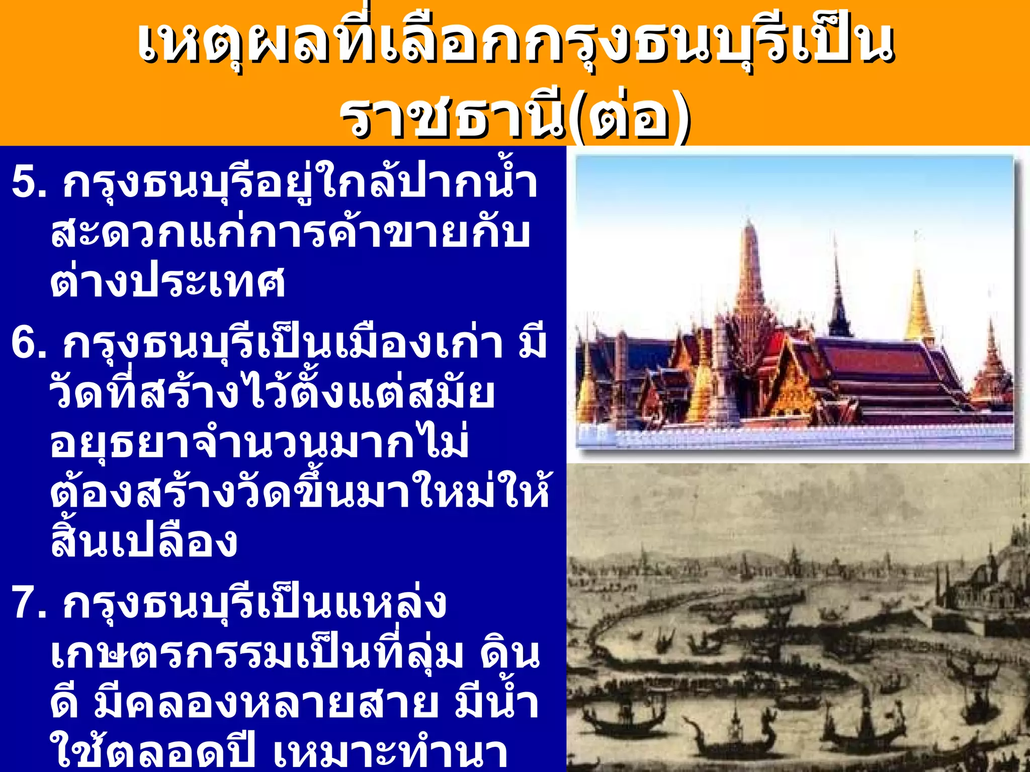 เหตุผลที่เลือกกรุงธนบุรีเป็นราชธานี ( ต่อ ) 5.  กรุงธนบุรีอยู่ใกล้ปากน้ำสะดวกแก่การค้าขายกับต่างประเทศ 6.  กรุงธนบุรีเป็นเมืองเก่า มีวัดที่สร้างไว้ตั้งแต่สมัยอยุธยาจำนวนมากไม่ต้องสร้างวัดขึ้นมาใหม่ให้สิ้นเปลือง 7.  กรุงธนบุรีเป็นแหล่งเกษตรกรรมเป็นที่ลุ่ม ดินดี มีคลองหลายสาย มีน้ำใช้ตลอดปี เหมาะทำนา ทำสวนผลไม้ 8.  กรุงธนบุรีมีที่ตั้งห่างจากกรุงศรีฯไม่มากนัก พระเจ้าตากจึงมีอำนาจปกครองกรุงศรีอยุธยาด้วย 