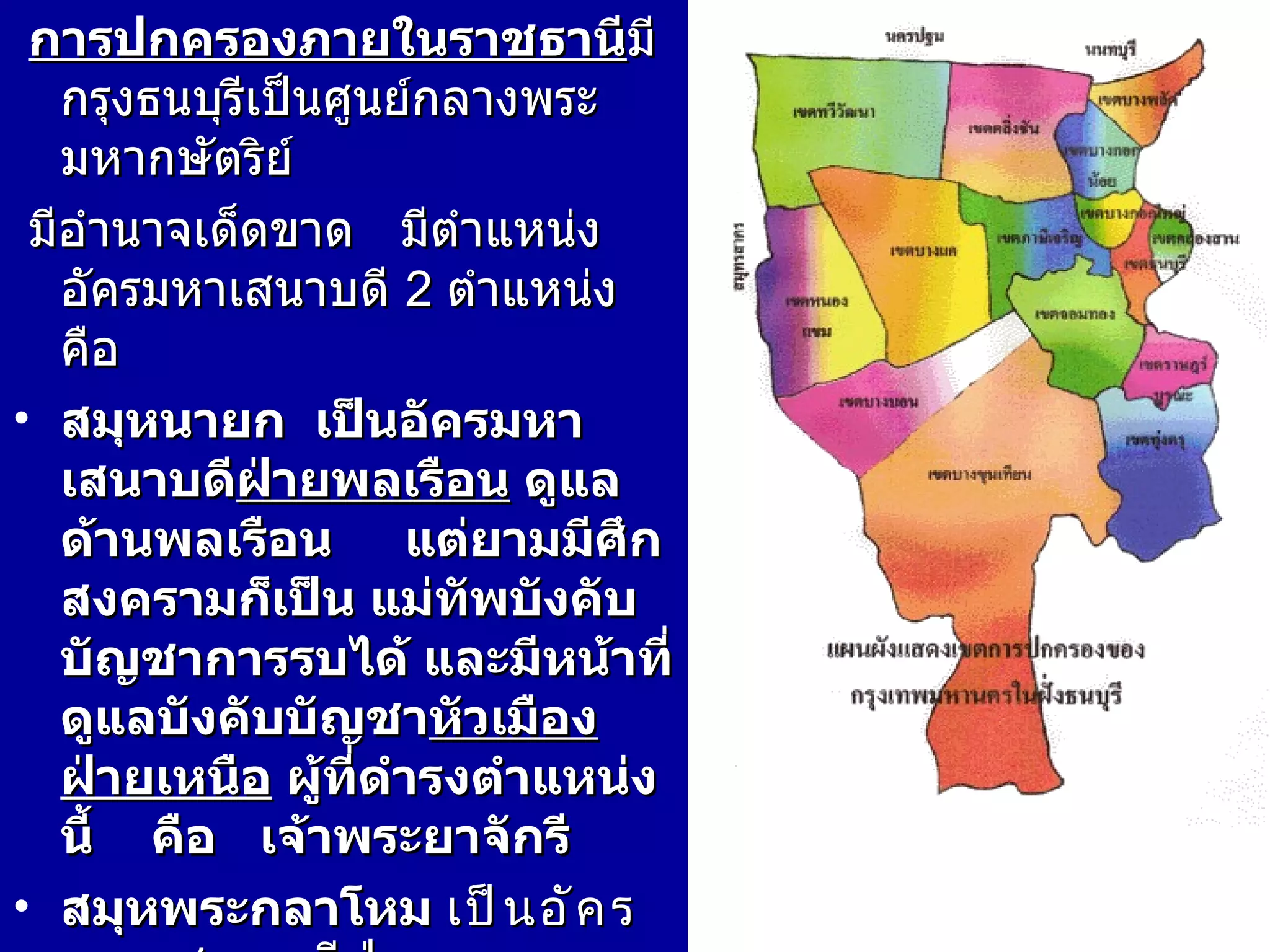 การปกครองภายในราชธานี มีกรุงธนบุรีเป็นศูนย์กลางพระมหากษัตริย์ มีอำนาจเด็ดขาด  มีตำแหน่งอัครมหาเสนาบดี  2  ตำแหน่ง คือ  สมุหนายก  เป็นอัครมหาเสนาบดี ฝ่ายพลเรือน  ดูแลด้านพลเรือน  แต่ยามมีศึกสงครามก็เป็น แม่ทัพบังคับบัญชาการรบได้ และมีหน้าที่ดูแลบังคับบัญชา หัวเมืองฝ่ายเหนือ  ผู้ที่ดำรงตำแหน่งนี้  คือ  เจ้าพระยาจักรี  สมุหพระกลาโหม  เป็นอัครมหาเสนาบดี ฝ่ายทหาร   ดูแลด้านกิจการทหาร  มีหน้าที่ดูแลและบังคับบัญชา หัวเมืองฝ่ายใต้   ผู้ที่ดำรงตำแหน่งนี้  เจ้าพระยากลาโหม 