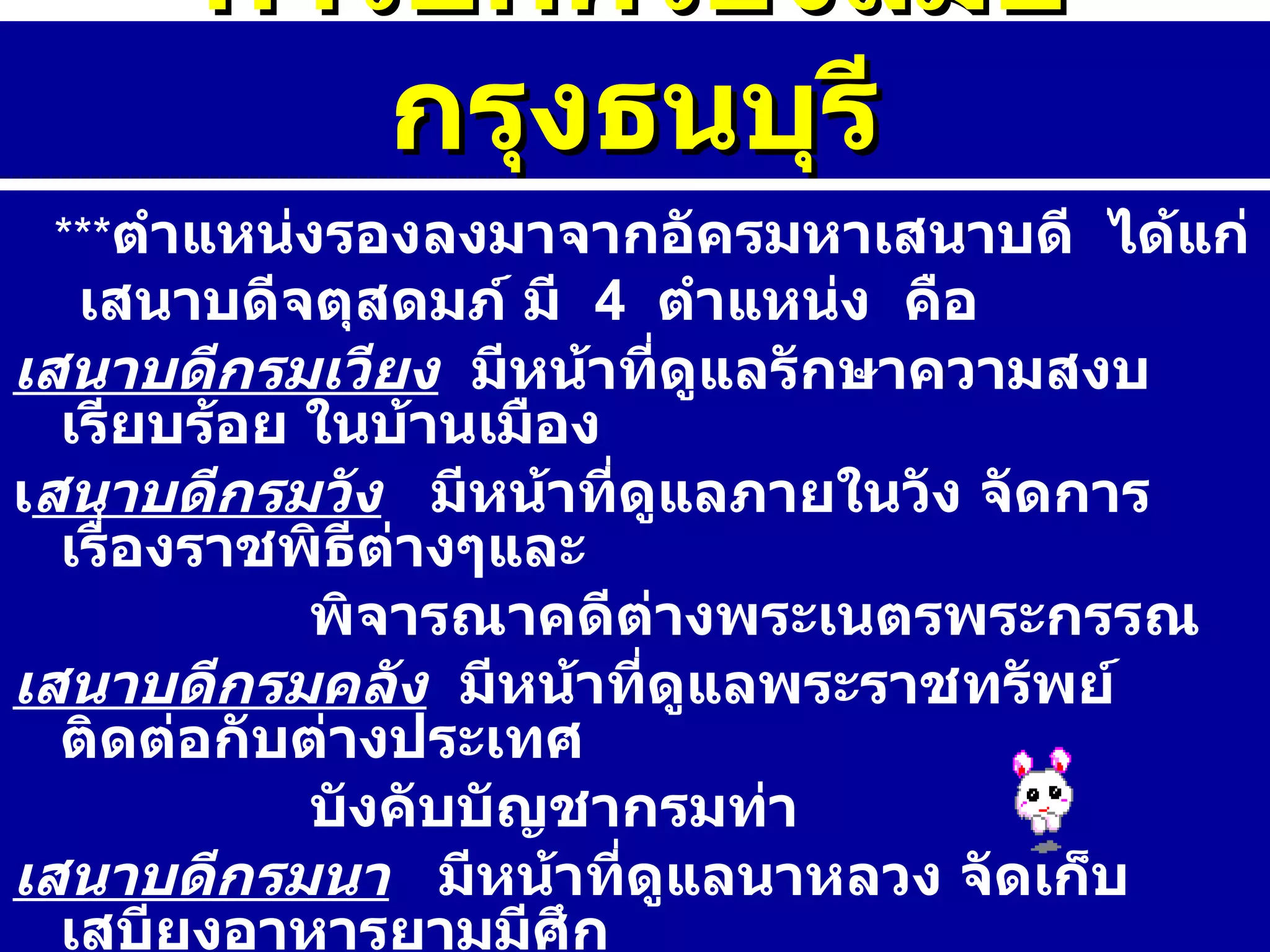*** ตำแหน่งรองลงมาจากอัครมหาเสนาบดี  ได้แก่  เสนาบดีจตุสดมภ์ มี  4  ตำแหน่ง  คือ   เสนาบดีกรมเวียง   มีหน้าที่ดูแลรักษาความสงบเรียบร้อย ในบ้านเมือง  เ สนาบดีกรมวัง   มีหน้าที่ดูแลภายในวัง จัดการเรื่องราชพิธีต่างๆและ  พิจารณาคดีต่างพระเนตรพระกรรณ เสนาบดีกรมคลัง   มีหน้าที่ดูแลพระราชทรัพย์  ติดต่อกับต่างประเทศ  บังคับบัญชากรมท่า  เสนาบดีกรมนา   มีหน้าที่ดูแลนาหลวง จัดเก็บเสบียงอาหารยามมีศึก สงคราม เก็บภาษีหางข้าว ดูแลเรื่องการชลประทาน การปกครองสมัยกรุงธนบุรี 