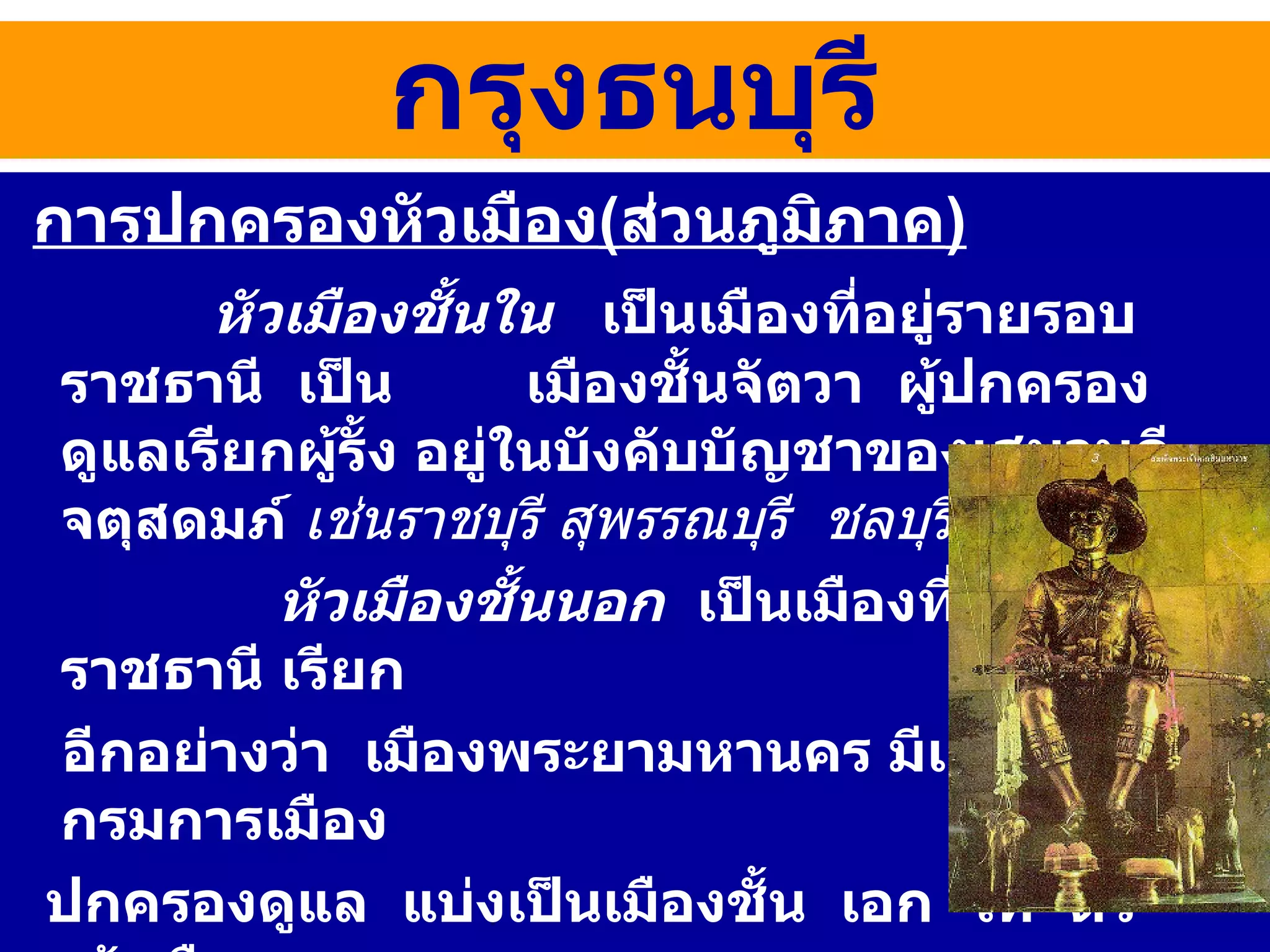 การปกครองหัวเมือง ( ส่วนภูมิภาค ) หัวเมืองชั้นใน   เป็นเมืองที่อยู่รายรอบราชธานี  เป็น  เมืองชั้นจัตวา  ผู้ปกครองดูแลเรียกผู้รั้ง อยู่ในบังคับบัญชาของเสนาบดีจตุสดมภ์  เช่นราชบุรี สุพรรณบุรี  ชลบุรี หัวเมืองชั้นนอก  เป็นเมืองที่อยู่ห่างไกลราชธานี เรียก อีกอย่างว่า  เมืองพระยามหานคร มีเจ้าเมืองและกรมการเมือง ปกครองดูแล  แบ่งเป็นเมืองชั้น  เอก  โท  ตรี  เจ้าเมือง  มีตั้งแต่ระดับพระยาขึ้นไป  เช่น พระยาสีหราชเดโช  เจ้าเมืองพิชัย  (  แต่ผู้คนมักเรียกว่า พระยาพิชัย  )  เป็นต้น การปกครองสมัยกรุงธนบุรี 