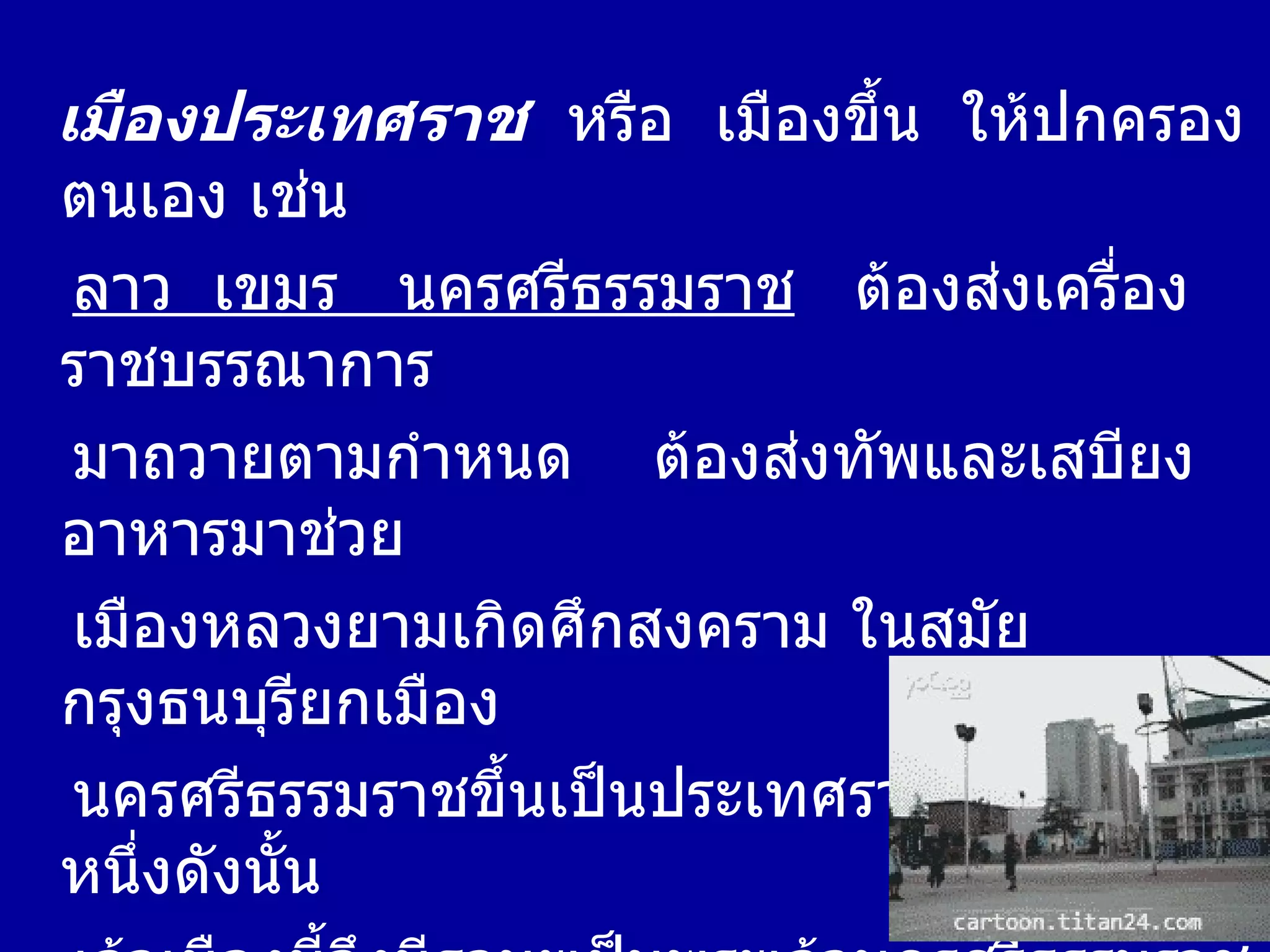 เมืองประเทศราช   หรือ  เมืองขึ้น  ให้ปกครองตนเอง เช่น  ลาว  เขมร  นครศรีธรรมราช   ต้องส่งเครื่องราชบรรณาการ มาถวายตามกำหนด  ต้องส่งทัพและเสบียงอาหารมาช่วย เมืองหลวงยามเกิดศึกสงคราม ในสมัยกรุงธนบุรียกเมือง นครศรีธรรมราชขึ้นเป็นประเทศราชอีกเมืองหนึ่งดังนั้น เจ้าเมืองนี้จึงมีฐานะเป็นพระเจ้านครศรีธรรมราช พระเจ้าตากสิน มีพระบรมราโชบายที่จะให้เมืองนครศรีธรรมราชนี้  เป็นที่ตั้งกองกำลัง ส่วนใหญ่ในหัวเมืองฝ่ายใต้  