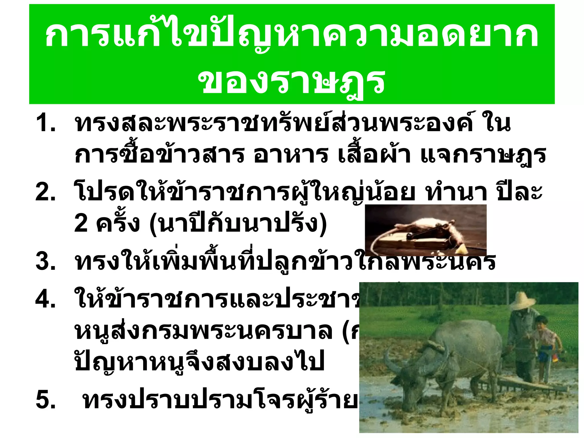 การแก้ไขปัญหาความอดยากของราษฎร ทรงสละพระราชทรัพย์ส่วนพระองค์ ในการซื้อข้าวสาร อาหาร เสื้อผ้า แจกราษฎร โปรดให้ข้าราชการผู้ใหญ่น้อย ทำนา ปีละ  2  ครั้ง   ( นาปีกับนาปรัง )  ทรงให้เพิ่มพื้นที่ปลูกข้าวใกล้พระนคร  ให้ข้าราชการและประชาชนทั้งหลายจับหนูส่งกรมพระนครบาล   ( กรมเวียง )  ทุกวันปัญหาหนูจึงสงบลงไป ทรงปราบปรามโจรผู้ร้ายที่ปล้นสะดม 