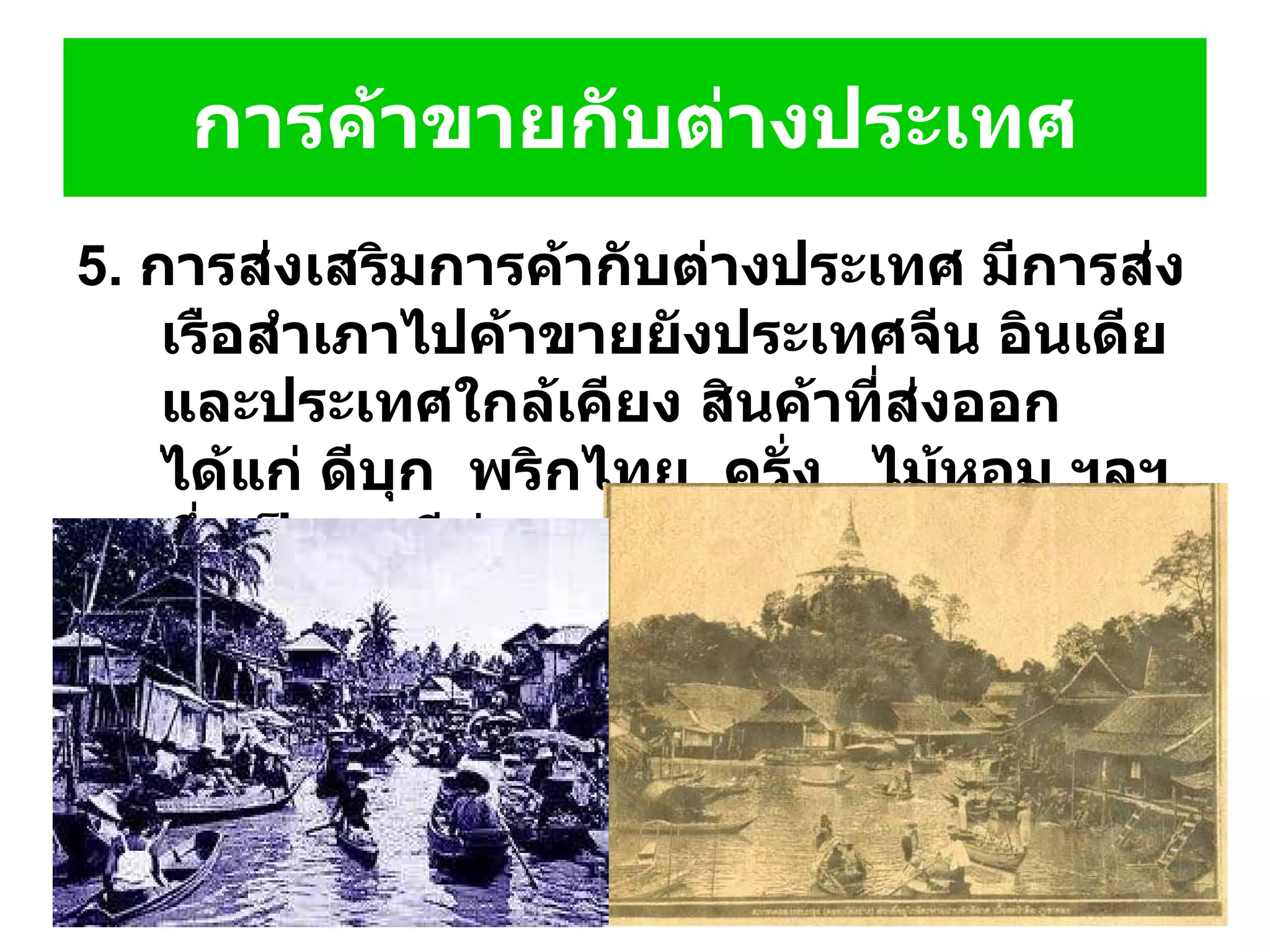 5.  การส่งเสริมการค้ากับต่างประเทศ มีการส่งเรือสำเภาไปค้าขายยังประเทศจีน อินเดียและประเทศใกล้เคียง สินค้าที่ส่งออก ได้แก่ ดีบุก    พริกไทย    ครั่ง     ไม้หอม ฯลฯ ซึ่งเป็นผลดีต่อเศรษฐกิจไทยในสมัยนั้น การค้าขายกับต่างประเทศ 
