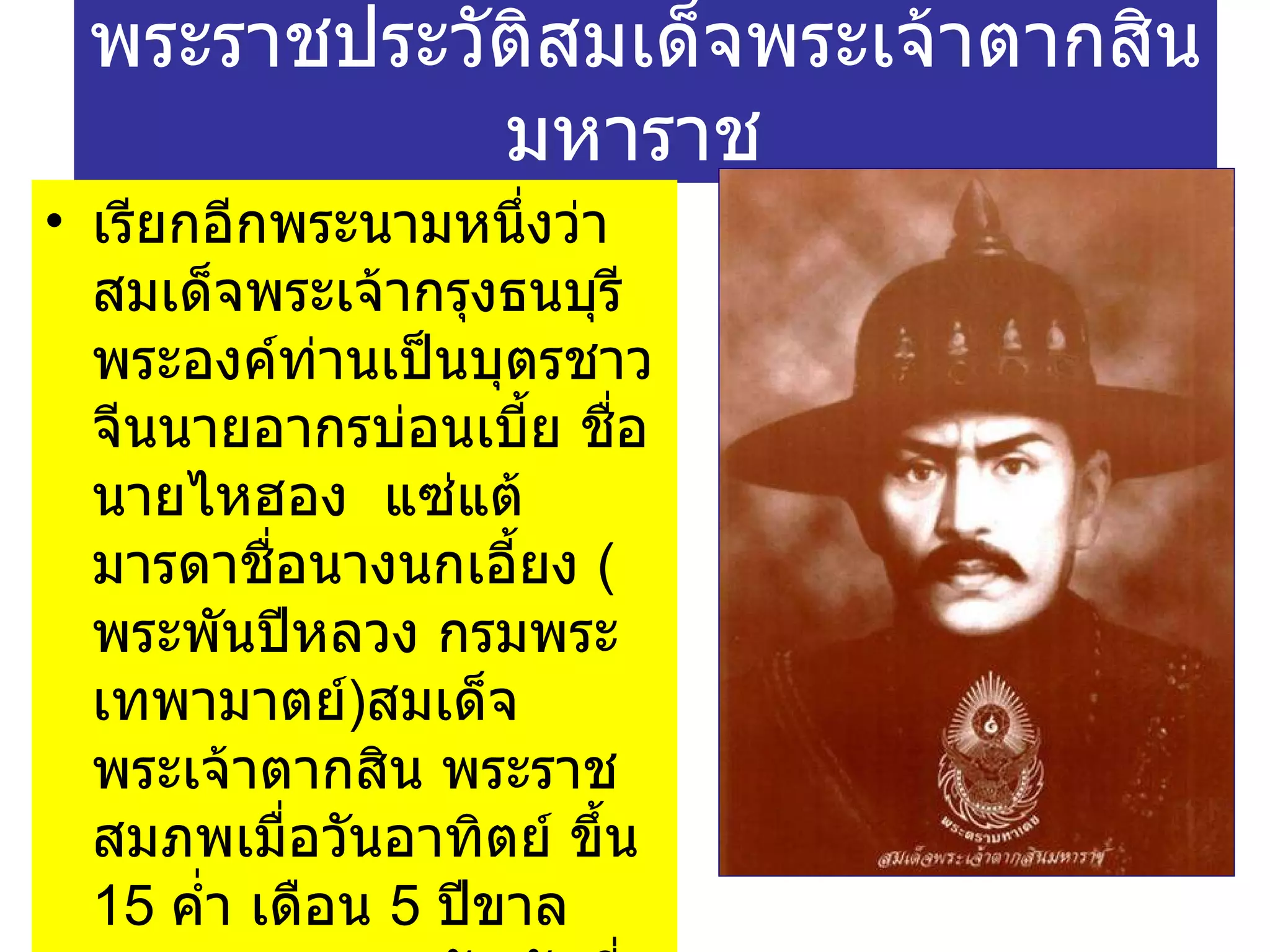 พระราชประวัติสมเด็จพระเจ้าตากสินมหาราช  เรียกอีกพระนามหนึ่งว่า สมเด็จพระเจ้ากรุงธนบุรี พระองค์ท่านเป็นบุตรชาวจีนนายอากรบ่อนเบี้ย ชื่อ นายไหฮอง  แซ่แต้ มารดาชื่อนางนกเอี้ยง  ( พระพันปีหลวง กรมพระเทพามาตย์ ) สมเด็จพระเจ้าตากสิน พระราชสมภพเมื่อวันอาทิตย์ ขึ้น  15   ค่ำ เดือน  5   ปีขาล จ . ศ .  1096   ตรงกับ วันที่  17    เมษายน   2277   ในสมัยสมเด็จพระเจ้าอยู่หัวบรมโกศ  