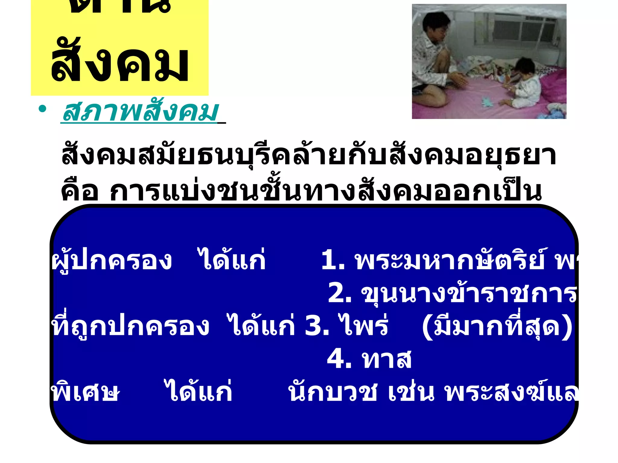 ด้านสังคม สภาพสังคม   สังคมสมัยธนบุรีคล้ายกับสังคมอยุธยา คือ การแบ่งชนชั้นทางสังคมออกเป็น  กลุ่มชนชั้นผู้ปกครอง  ได้แก่   1.  พระมหากษัตริย์ พระราชวงศ์  2.  ขุนนางข้าราชการ กลุ่มชนชั้นที่ถูกปกครอง  ได้แก่  3.  ไพร่  ( มีมากที่สุด ) 4.  ทาส กลุ่มชนชั้นพิเศษ ได้แก่ นักบวช เช่น พระสงฆ์และพราหมณ์ 