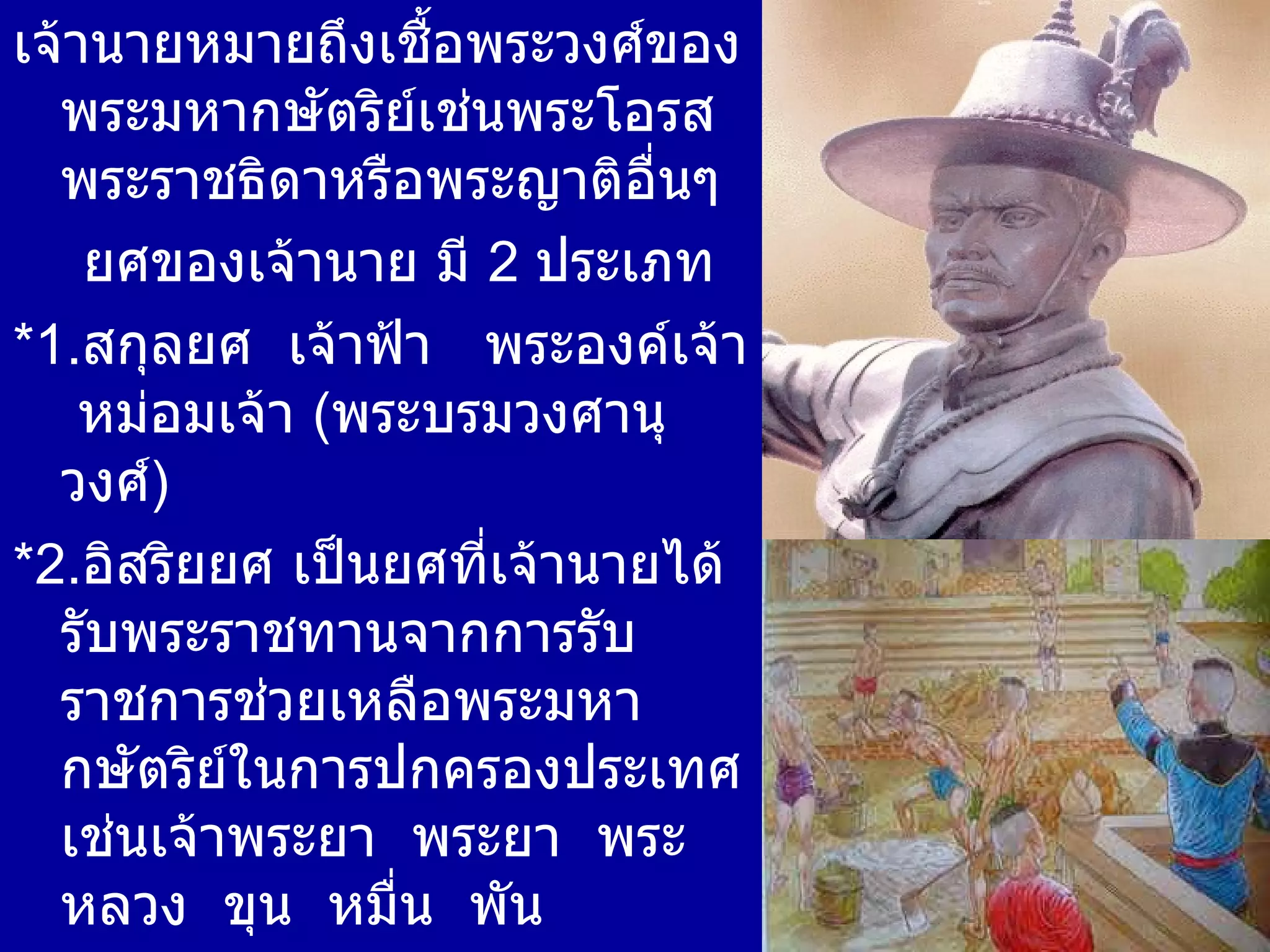 เจ้านายหมายถึงเชื้อพระวงศ์ของพระมหากษัตริย์เช่นพระโอรส พระราชธิดาหรือพระญาติอื่นๆ ยศของเจ้านาย มี  2  ประเภท * 1. สกุลยศ  เจ้าฟ้า  พระองค์เจ้า  หม่อมเจ้า  ( พระบรมวงศานุวงศ์ ) * 2. อิสริยยศ เป็นยศที่เจ้านายได้รับพระราชทานจากการรับราชการช่วยเหลือพระมหากษัตริย์ในการปกครองประเทศเช่นเจ้าพระยา  พระยา  พระ  หลวง  ขุน  หมื่น  พัน  ( ขุนนางข้าราชการ )  ราชทินนามเช่น จักรี ธรรมาธิบดี โกษาธิบดี 
