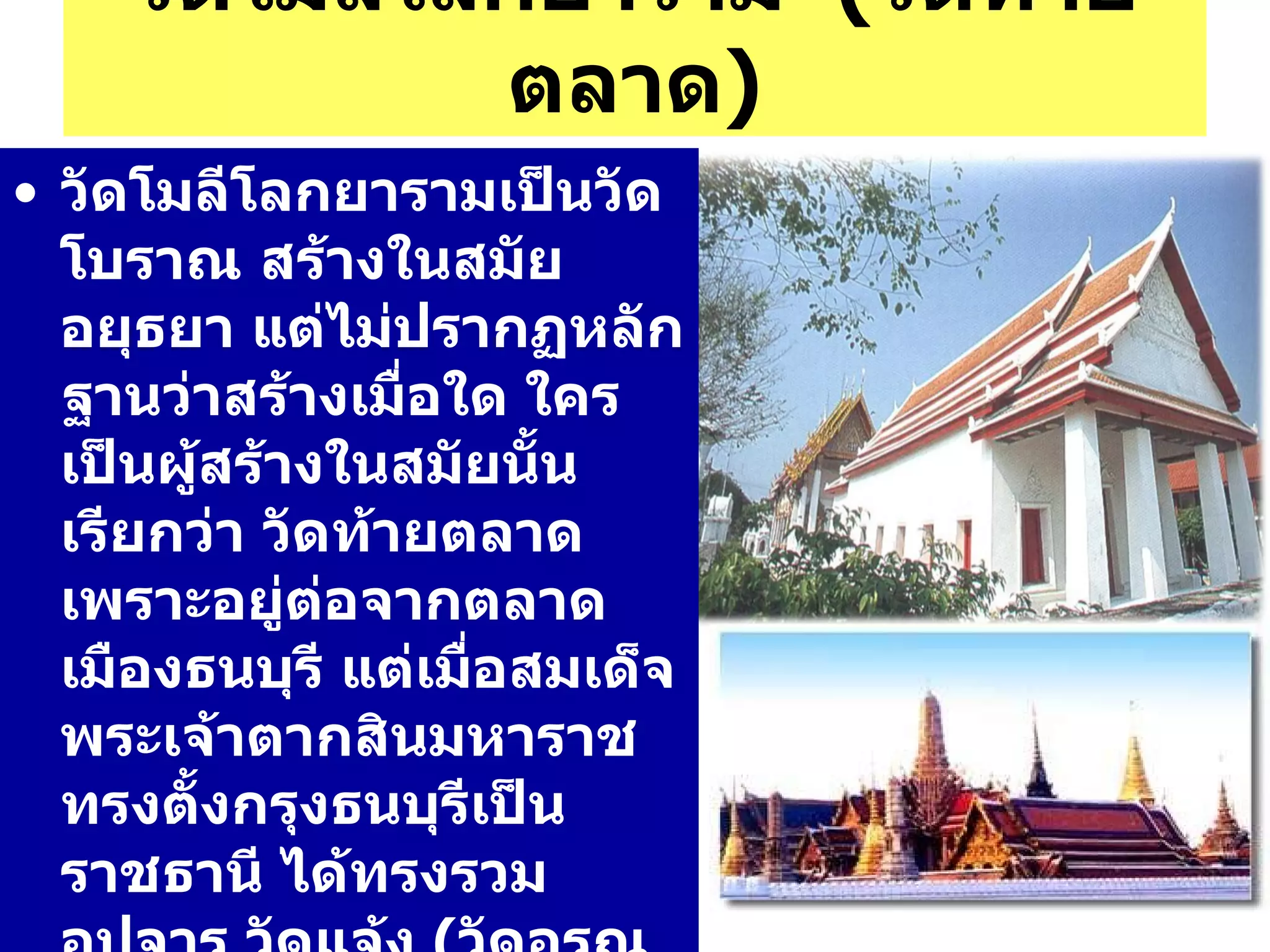 วัดโมลีโลกยาราม  ( วัดท้ายตลาด ) วัดโมลีโลกยารามเป็นวัดโบราณ สร้างในสมัยอยุธยา แต่ไม่ปรากฏหลักฐานว่าสร้างเมื่อใด ใครเป็นผู้สร้างในสมัยนั้นเรียกว่า วัดท้ายตลาด เพราะอยู่ต่อจากตลาดเมืองธนบุรี แต่เมื่อสมเด็จพระเจ้าตากสินมหาราช ทรงตั้งกรุงธนบุรีเป็นราชธานี ได้ทรงรวม อุปจาร วัดแจ้ง  ( วัดอรุณราชวราราม )  และวัดท้ายตลาดเข้าไปในพระราชวัง ซึ่งเป็นวัดที่ไม่มีพระสงฆ์มาจำพรรษาตลอดรัชกาล 