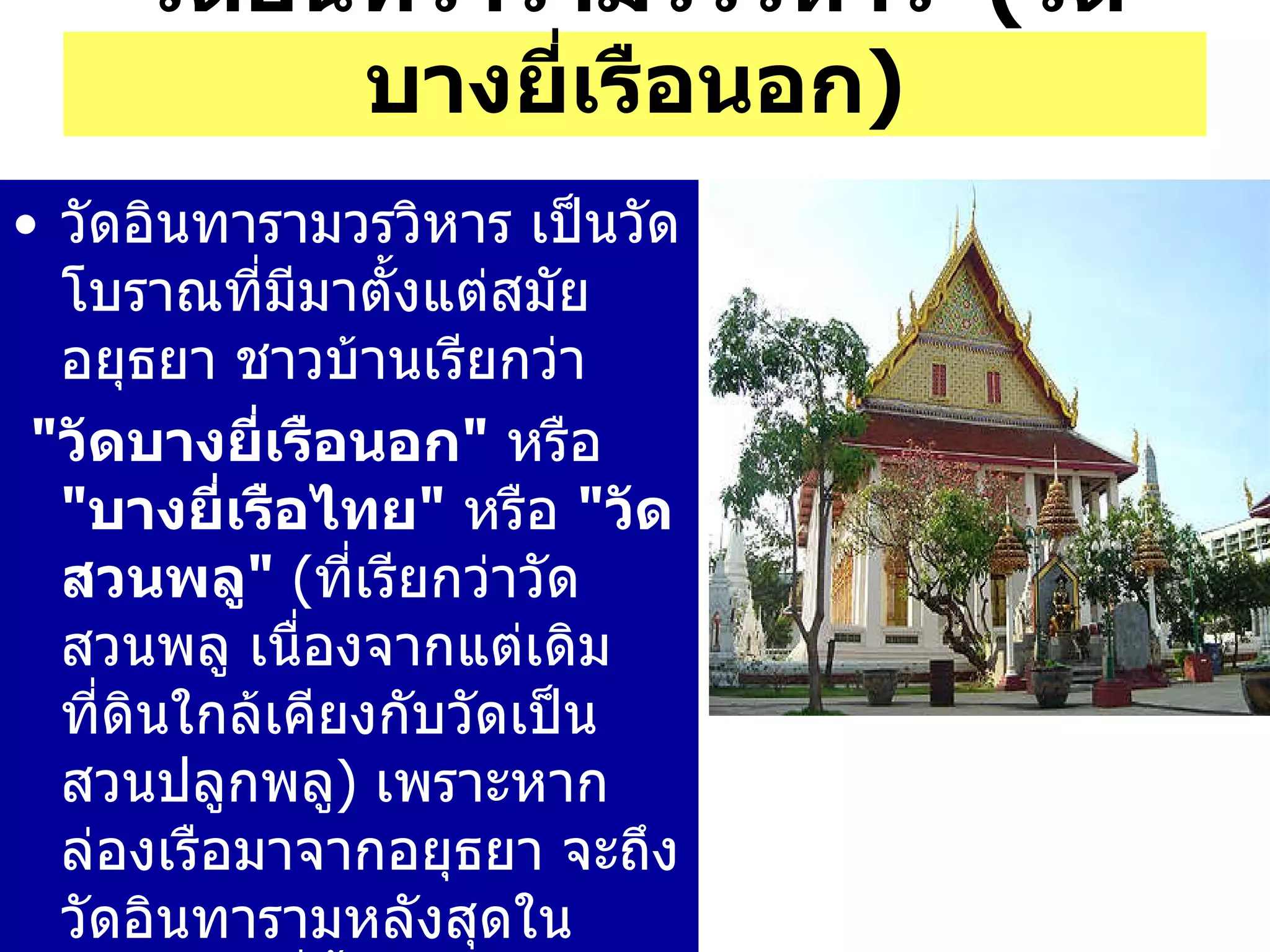 วัดอินทารามวรวิหาร เป็นวัดโบราณที่มีมาตั้งแต่สมัยอยุธยา ชาวบ้านเรียกว่า " วัดบางยี่เรือนอก "   หรือ  " บางยี่เรือไทย "   หรือ  " วัดสวนพลู "  ( ที่เรียกว่าวัดสวนพลู เนื่องจากแต่เดิม ที่ดินใกล้เคียงกับวัดเป็นสวนปลูกพลู )  เพราะหากล่องเรือมาจากอยุธยา จะถึงวัดอินทารามหลังสุดในบรรดาวัดที่ตั้งเรียงกันอยู่  3   วัด ขณะที่จะเรียกวัดราชคฤห์ว่า  " บางยี่เรือใน "   และ วัดจันทารามว่า  " บางยี่เรือกลาง " วัดอินทรารามวรวิหาร  ( วัดบางยี่เรือนอก ) 
