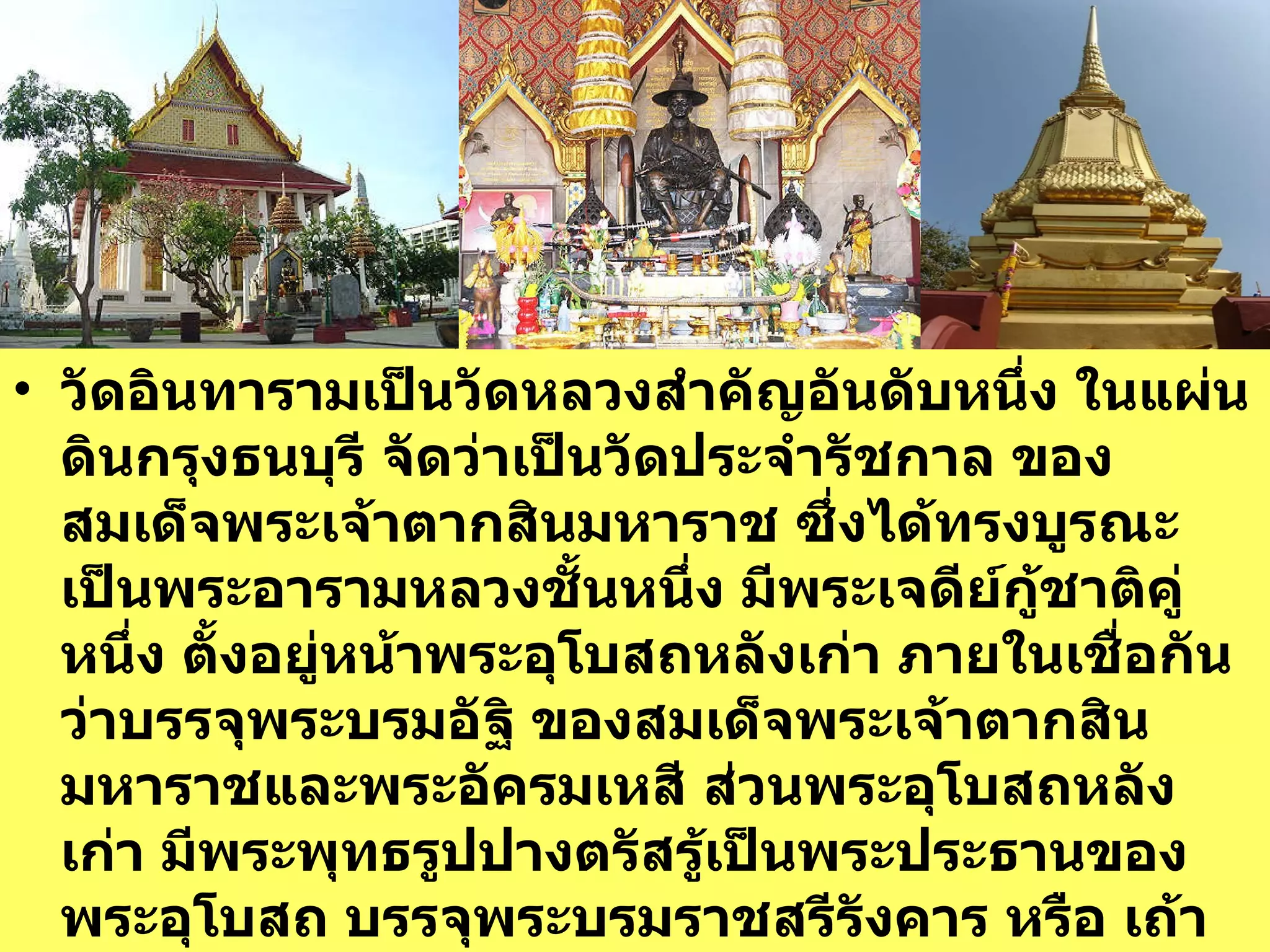 วัดอินทารามเป็นวัดหลวงสำคัญอันดับหนึ่ง ในแผ่นดินกรุงธนบุรี จัดว่าเป็นวัดประจำรัชกาล ของสมเด็จพระเจ้าตากสินมหาราช ซึ่งได้ทรงบูรณะเป็นพระอารามหลวงชั้นหนึ่ง มีพระเจดีย์กู้ชาติคู่หนึ่ง ตั้งอยู่หน้าพระอุโบสถหลังเก่า ภายในเชื่อกันว่าบรรจุพระบรมอัฐิ ของสมเด็จพระเจ้าตากสินมหาราชและพระอัครมเหสี ส่วนพระอุโบสถหลังเก่า มีพระพุทธรูปปางตรัสรู้เป็นพระประธานของพระอุโบสถ บรรจุพระบรมราชสรีรังคาร หรือ เถ้ากระดูกของพระองค์    