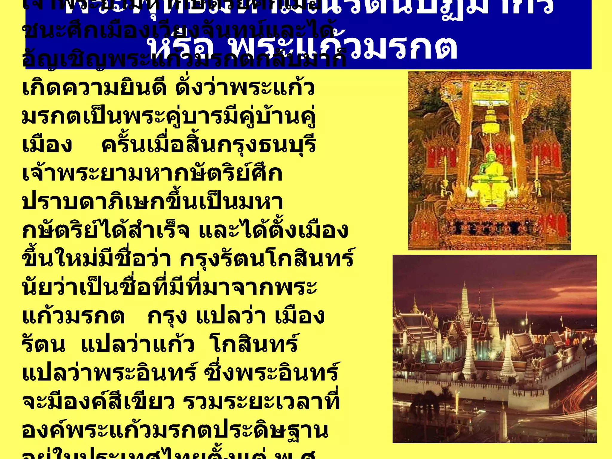 พระพุทธมหามณีรัตนปฏิมากร หรือ พระแก้วมรกต   เจ้าพระยามหากษัตริย์ศึกเมื่อชนะศึกเมืองเวียงจันทน์และได้อัญเชิญพระแก้วมรกตกลับมาก็เกิดความยินดี ดั่งว่าพระแก้วมรกตเป็นพระคู่บารมีคู่บ้านคู่เมือง      ครั้นเมื่อสิ้นกรุงธนบุรีเจ้าพระยามหากษัตริย์ศึกปราบดาภิเษกขึ้นเป็นมหากษัตริย์ได้สำเร็จ และได้ตั้งเมืองขึ้นใหม่มีชื่อว่า กรุงรัตนโกสินทร์ นัยว่าเป็นชื่อที่มีที่มาจากพระแก้วมรกต     กรุง แปลว่า เมือง     รัตน    แปลว่าแก้ว    โกสินทร์    แปลว่าพระอินทร์ ซึ่งพระอินทร์จะมีองค์สีเขียว รวมระยะเวลาที่องค์พระแก้วมรกตประดิษฐานอยู่ในประเทศไทยตั้งแต่ พ . ศ .  2321   จนถึงปัจจุบันนี้เป็นเวลา  227   ปี  