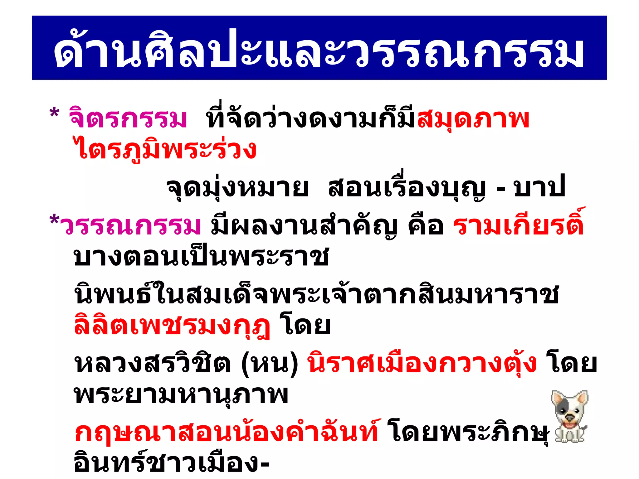 ด้านศิลปะและวรรณกรรม *  จิตรกรรม  ที่จัดว่างดงามก็มี สมุดภาพไตรภูมิพระร่วง จุดมุ่งหมาย  สอนเรื่องบุญ  -  บาป  * วรรณกรรม  มีผลงานสำคัญ คือ  รามเกียรติ์  บางตอนเป็นพระราช  นิพนธ์ในสมเด็จพระเจ้าตากสินมหาราช  ลิลิตเพชรมงกุฎ  โดย หลวงสรวิชิต  ( หน )  นิราศเมืองกวางตุ้ง  โดย พระยามหานุภาพ  กฤษณาสอนน้องคำฉันท์  โดยพระภิกษุอินทร์ชาวเมือง -  นครศรีธรรมราช และ โคลงยอพระเกียรติสมเด็จพระเจ้ากรุงธนบุรี  โดยนายสวนมหาดเล็ก 