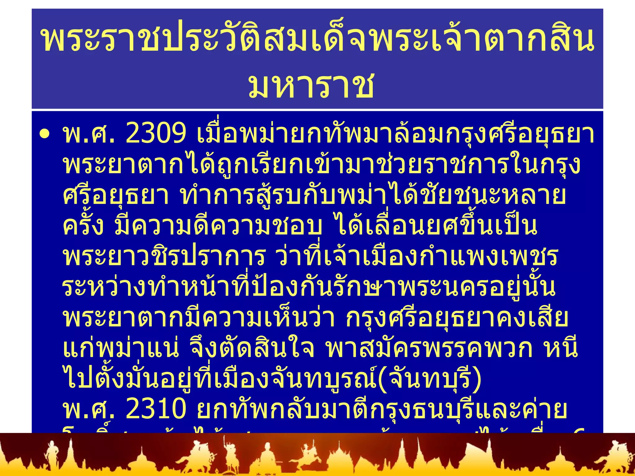 พ . ศ .  2309   เมื่อพม่ายกทัพมาล้อมกรุงศรีอยุธยา พระยาตากได้ถูกเรียกเข้ามาช่วยราชการในกรุงศรีอยุธยา ทำการสู้รบกับพม่าได้ชัยชนะหลายครั้ง มีความดีความชอบ ได้เลื่อนยศขึ้นเป็น พระยาวชิรปราการ ว่าที่เจ้าเมืองกำแพงเพชร ระหว่างทำหน้าที่ป้องกันรักษาพระนครอยู่นั้น พระยาตากมีความเห็นว่า กรุงศรีอยุธยาคงเสียแก่พม่าแน่ จึงตัดสินใจ พาสมัครพรรคพวก หนีไปตั้งมั่นอยู่ที่เมืองจันทบูรณ์ ( จันทบุรี ) พ . ศ .  2310   ยกทัพกลับมาตีกรุงธนบุรีและค่ายโพธิ์สามต้นได้ สามารถกอบกู้เอกราชได้ เมื่อ  6   พฤศจิกายน  2310   ขณะนั้นมีพระชนมายุได้  34   พรรษา ครองราชย์นาน  15   ปี มีพระราชโอรสและพระราชธิดารวม  29   พระองค์ สวรรคตเมื่อ  6   เมษายน  2325   รวมพระชนมายุได้  48   พรรษา พระราชประวัติสมเด็จพระเจ้าตากสินมหาราช  