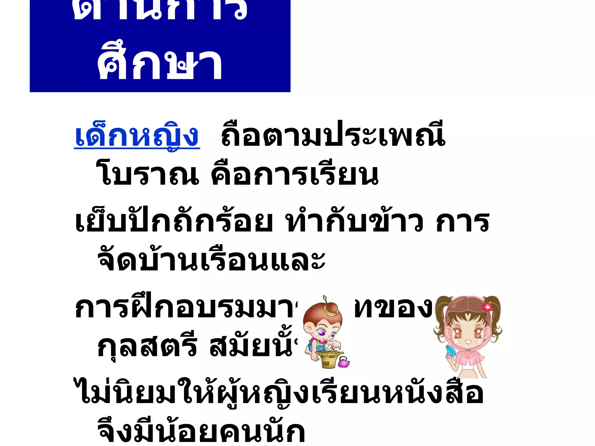 ด้านการศึกษา เด็กหญิง   ถือตามประเพณีโบราณ คือการเรียน เย็บปักถักร้อย ทำกับข้าว การจัดบ้านเรือนและ การฝึกอบรมมารยาทของ กุลสตรี สมัยนั้น ไม่นิยมให้ผู้หญิงเรียนหนังสือ จึงมีน้อยคนนัก ที่อ่านออกเขียนได้ 