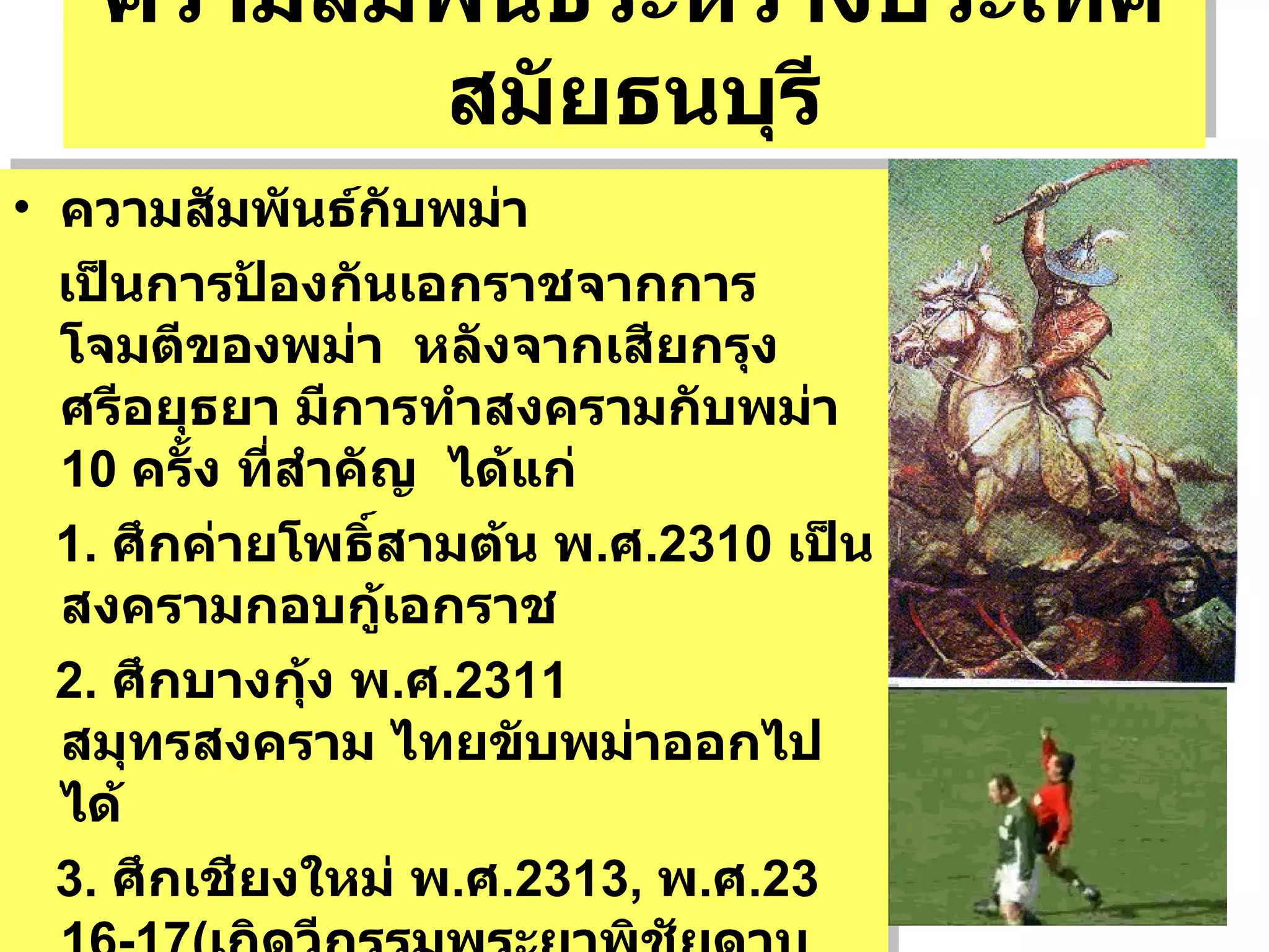 ความสัมพันธ์ระหว่างประเทศสมัยธนบุรี ความสัมพันธ์กับพม่า  เป็นการป้องกันเอกราชจากการโจมตีของพม่า  หลังจากเสียกรุงศรีอยุธยา มีการทำสงครามกับพม่า  10  ครั้ง ที่สำคัญ  ได้แก่ 1.  ศึกค่ายโพธิ์สามต้น พ . ศ .2310  เป็นสงครามกอบกู้เอกราช  2.  ศึกบางกุ้ง พ . ศ .2311  สมุทรสงคราม ไทยขับพม่าออกไปได้ 3.  ศึกเชียงใหม่ พ . ศ .2313,  พ . ศ .2316-17( เกิดวีกรรมพระยาพิชัยดาบหัก ) ต่อมา พ . ศ .2319  ตีเชียงใหม่คืนจากพม่าทิ้งเป็นเมืองร้าง จนถึง  รัชกาลที่ 1  