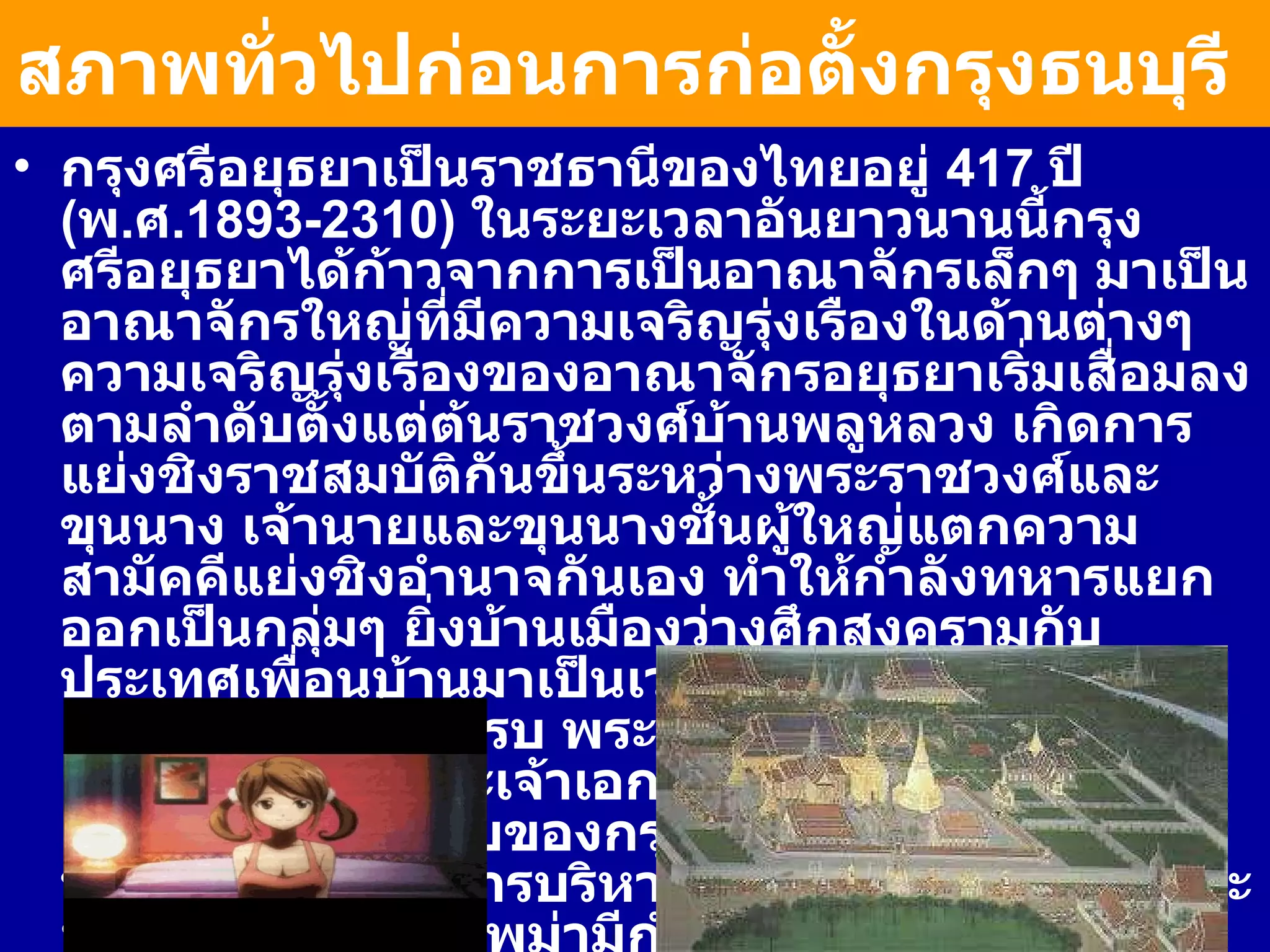 สภาพทั่วไปก่อนการก่อตั้งกรุงธนบุรี   กรุงศรีอยุธยาเป็นราชธานีของไทยอยู่  417  ปี  ( พ . ศ . 1893-2310)  ในระยะเวลาอันยาวนานนี้กรุงศรีอยุธยาได้ก้าวจากการเป็นอาณาจักรเล็กๆ มาเป็นอาณาจักรใหญ่ที่มีความเจริญรุ่งเรืองในด้านต่างๆ ความเจริญรุ่งเรืองของอาณาจักรอยุธยาเริ่มเสื่อมลงตามลำดับตั้งแต่ต้นราชวงศ์บ้านพลูหลวง เกิดการแย่งชิงราชสมบัติกันขึ้นระหว่างพระราชวงศ์และขุนนาง เจ้านายและขุนนางชั้นผู้ใหญ่แตกความสามัคคีแย่งชิงอำนาจกันเอง ทำให้กำลังทหารแยกออกเป็นกลุ่มๆ ยิ่งบ้านเมืองว่างศึกสงครามกับประเทศเพื่อนบ้านมาเป็นเวลานาน กองทัพก็ไม่ได้เตรียมพร้อมที่จะสู้รบ พระมหากษัตริย์เองโดยเฉพาะอย่างยิ่งพระเจ้าเอกทัศ ซึ่งเป็นพระมหากษัตริย์องค์สุดท้ายของกรุงศรีอยุธยา ก็ไม่ทรงพระปรีชาสามารถในการบริหารราชการแผ่นดิน ในขณะที่ศัตรูของไทยคือ พม่ามีกำลังและอำนาจมากขึ้นภายใต้พระมหากษัตริย์ในราชวงศ์อลองพญา 