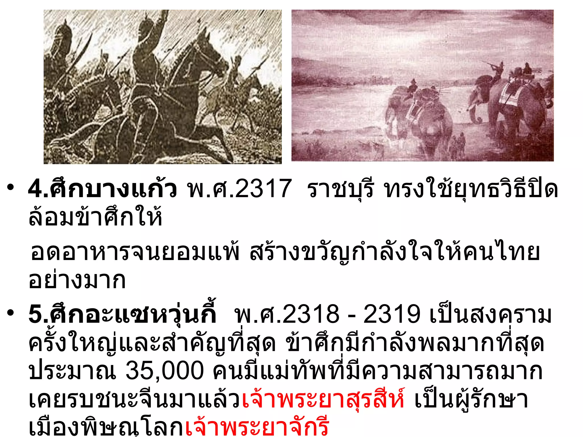 4. ศึกบางแก้ว  พ . ศ .2317  ราชบุรี ทรงใช้ยุทธวิธีปิดล้อมข้าศึกให้ อดอาหารจนยอมแพ้ สร้างขวัญกำลังใจให้คนไทยอย่างมาก 5. ศึกอะแซหวุ่นกี้   พ . ศ .2318 - 2319  เป็นสงครามครั้งใหญ่และสำคัญที่สุด ข้าศึกมีกำลังพลมากที่สุดประมาณ  35,000  คนมีแม่ทัพที่มีความสามารถมากเคยรบชนะจีนมาแล้ว เจ้าพระยาสุรสีห์  เป็นผู้รักษาเมืองพิษณุโลก เจ้าพระยาจักรี   เป็นแม่ทัพ อะแซหวุ่นกี้ไม่อาจโจมตีให้ได้ชัยชนะจนขอดูตัวแม่ทัพไทยเพื่อ ขอเจรจาหยุดรบ เป็นชัยชนะที่สำคัญของไทย  ( พระเจ้ามังระสวรรคต กษัตริย์องค์ต่อมาคือ พระเจ้าจิงกูจา ) 