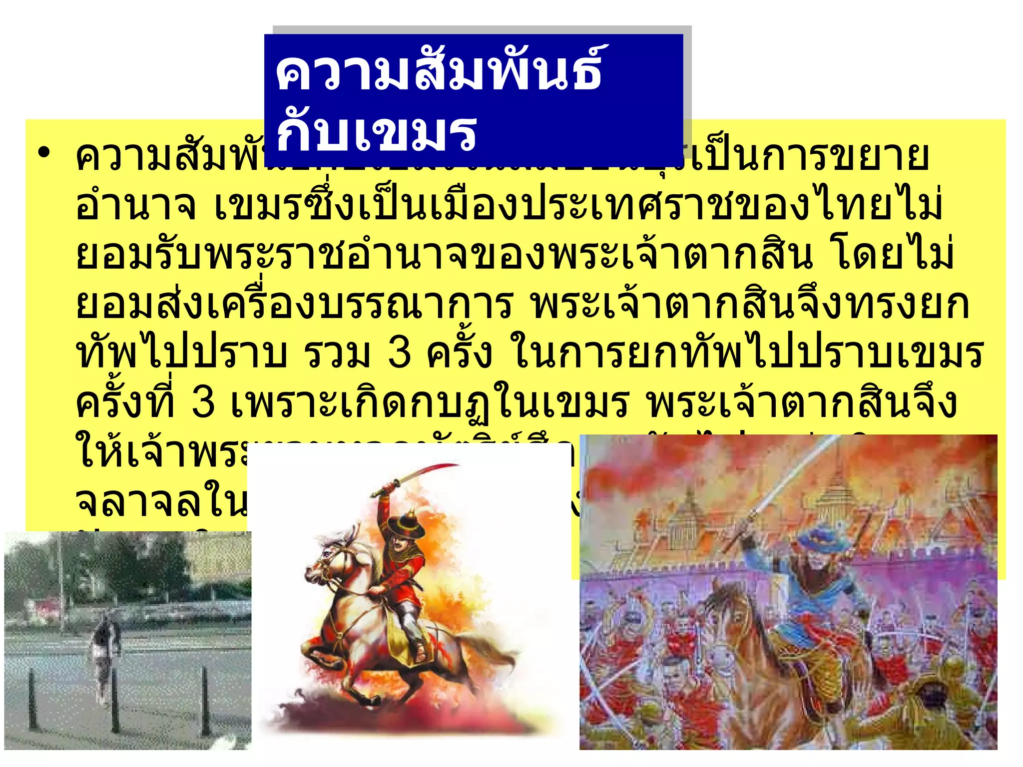 ความสัมพันธ์กับเขมรในสมัยธนบุรีเป็นการขยายอำนาจ เขมรซึ่งเป็นเมืองประเทศราชของไทยไม่ยอมรับพระราชอำนาจของพระเจ้าตากสิน โดยไม่ยอมส่งเครื่องบรรณาการ พระเจ้าตากสินจึงทรงยกทัพไปปราบ รวม  3  ครั้ง ในการยกทัพไปปราบเขมรครั้งที่  3  เพราะเกิดกบฏในเขมร พระเจ้าตากสินจึงให้เจ้าพระยามหากษัตริย์ศึกยกทัพไป แต่ เกิดจลาจลในเมืองหลวงก่อน จึง     ยกทัพกลับมาแก้ปัญหาในเมืองหลวง ความสัมพันธ์กับเขมร   